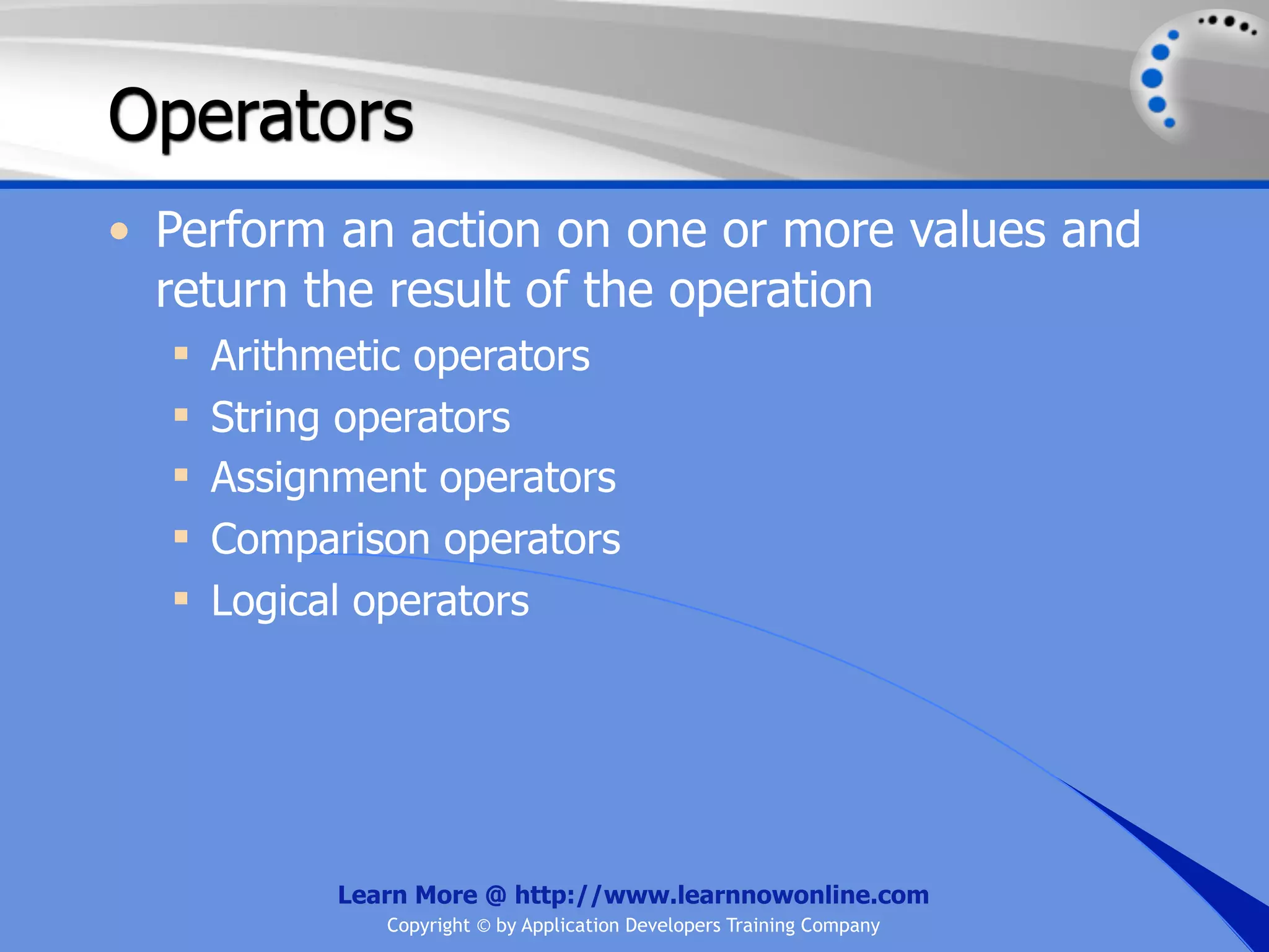 Operators • Perform an action on one or more values and return the result of the operation  Arithmetic operators  String operators  Assignment operators  Comparison operators  Logical operators Learn More @ http://www.learnnowonline.com Copyright © by Application Developers Training Company 