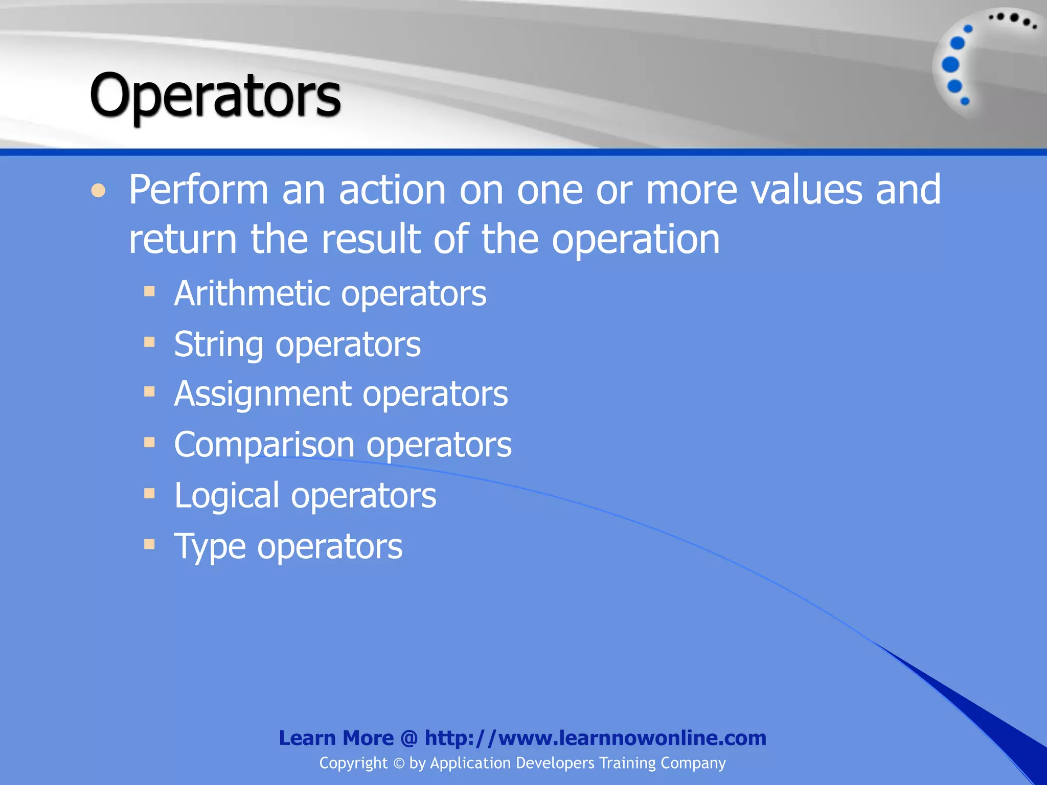 Operators • Perform an action on one or more values and return the result of the operation  Arithmetic operators  String operators  Assignment operators  Comparison operators  Logical operators  Type operators Learn More @ http://www.learnnowonline.com Copyright © by Application Developers Training Company 