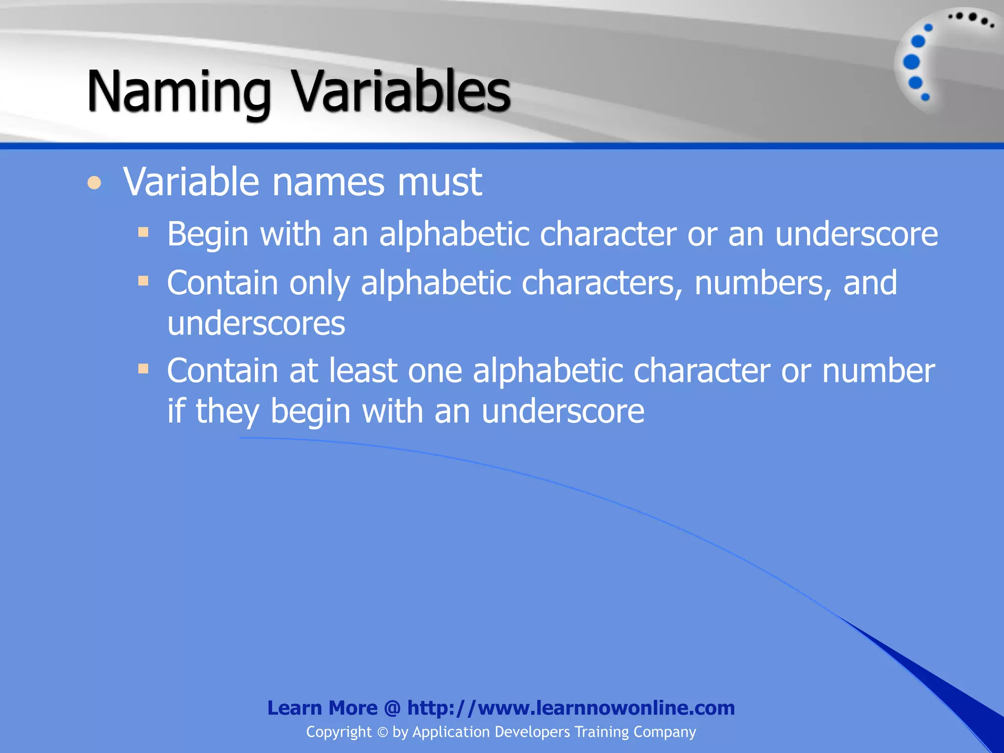 Naming Variables • Variable names must  Begin with an alphabetic character or an underscore  Contain only alphabetic characters, numbers, and underscores  Contain at least one alphabetic character or number if they begin with an underscore Learn More @ http://www.learnnowonline.com Copyright © by Application Developers Training Company 