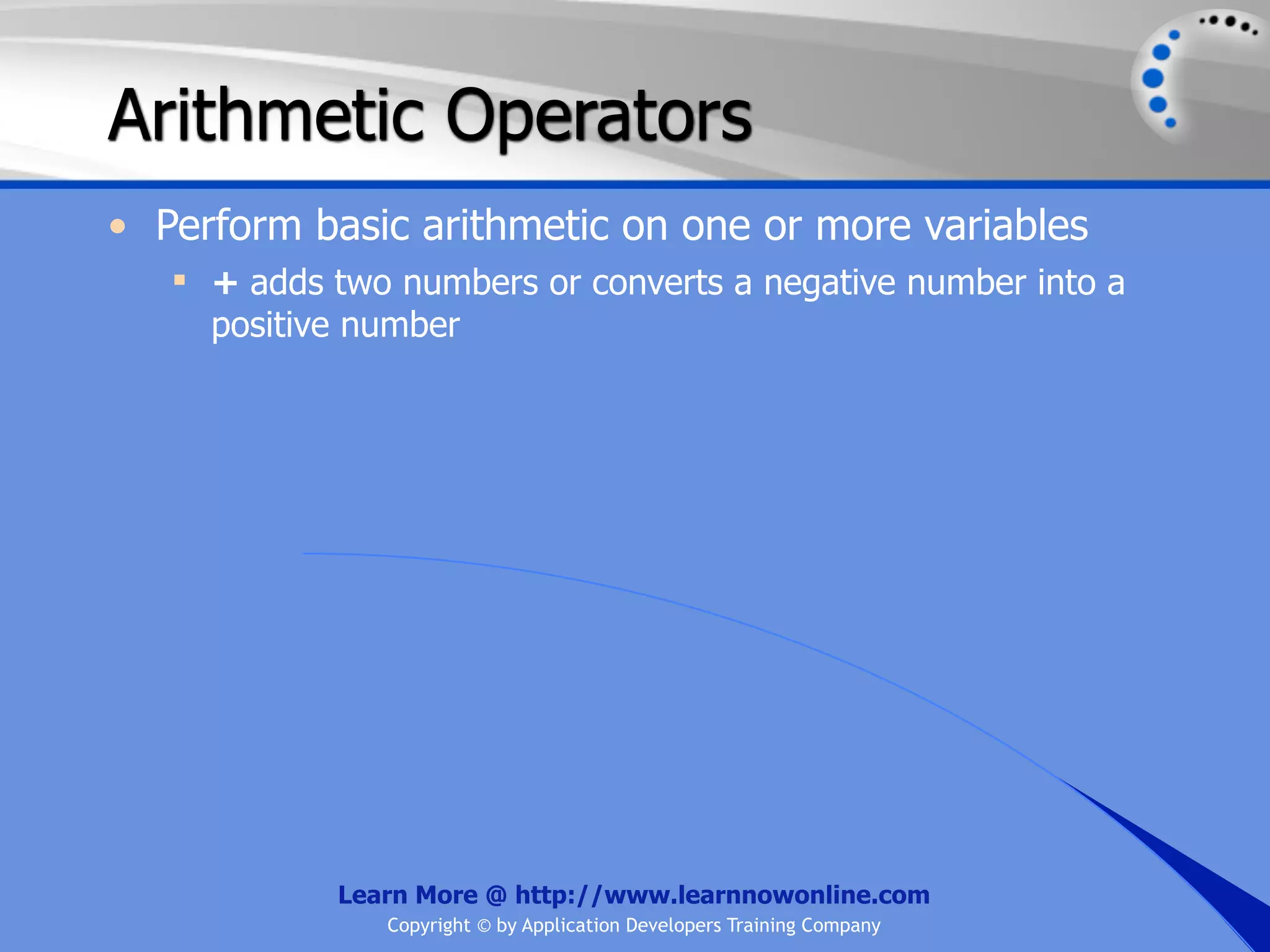 Arithmetic Operators • Perform basic arithmetic on one or more variables  + adds two numbers or converts a negative number into a positive number Learn More @ http://www.learnnowonline.com Copyright © by Application Developers Training Company 