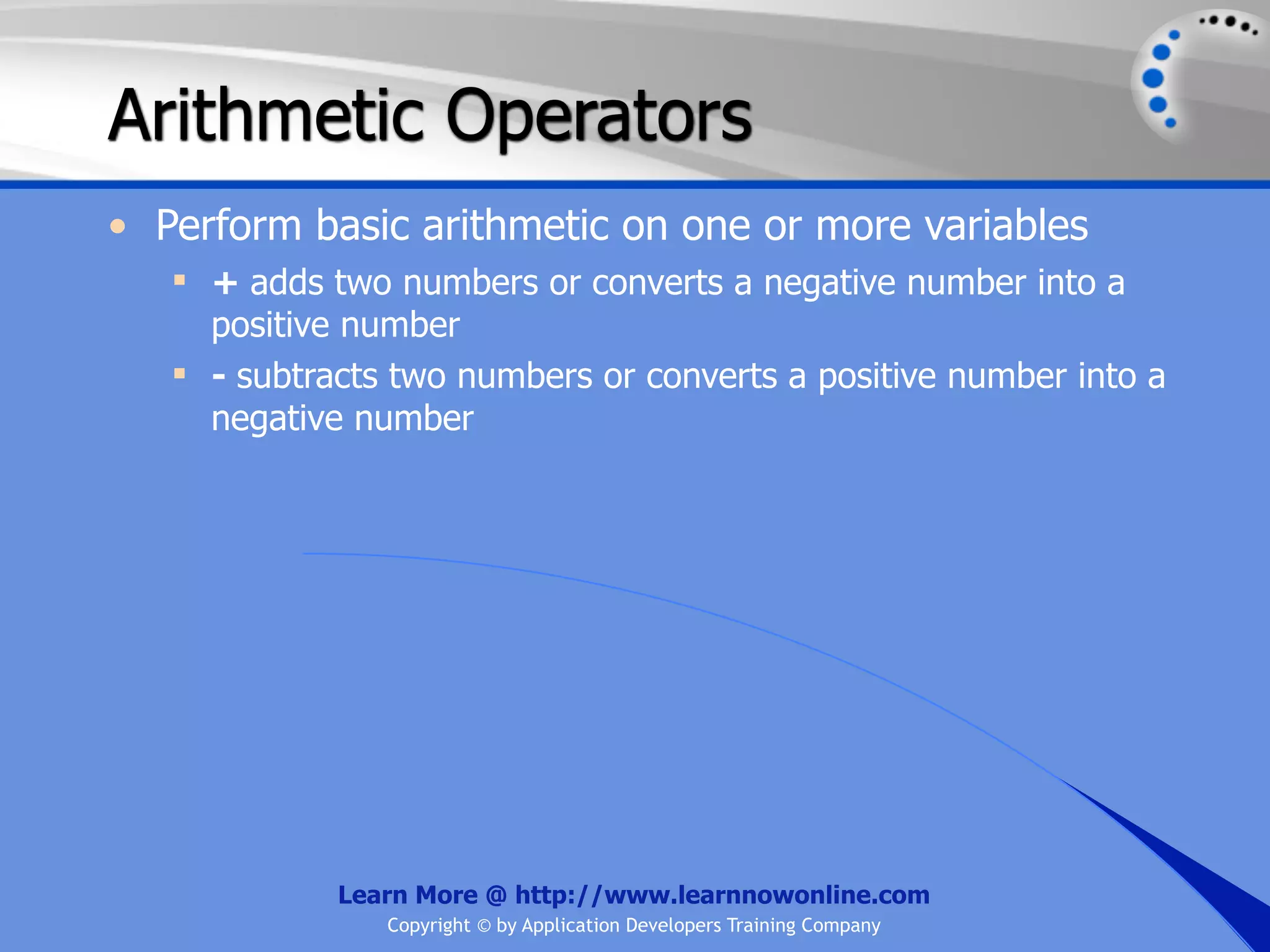 Arithmetic Operators • Perform basic arithmetic on one or more variables  + adds two numbers or converts a negative number into a positive number  - subtracts two numbers or converts a positive number into a negative number Learn More @ http://www.learnnowonline.com Copyright © by Application Developers Training Company 