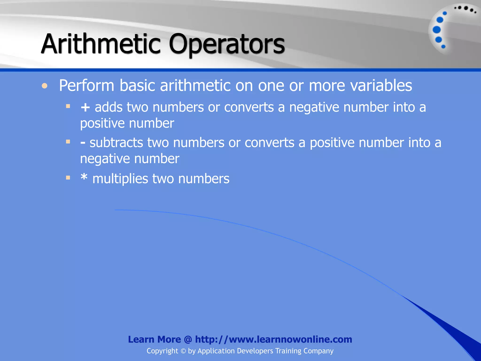 Arithmetic Operators • Perform basic arithmetic on one or more variables  + adds two numbers or converts a negative number into a positive number  - subtracts two numbers or converts a positive number into a negative number  * multiplies two numbers Learn More @ http://www.learnnowonline.com Copyright © by Application Developers Training Company 