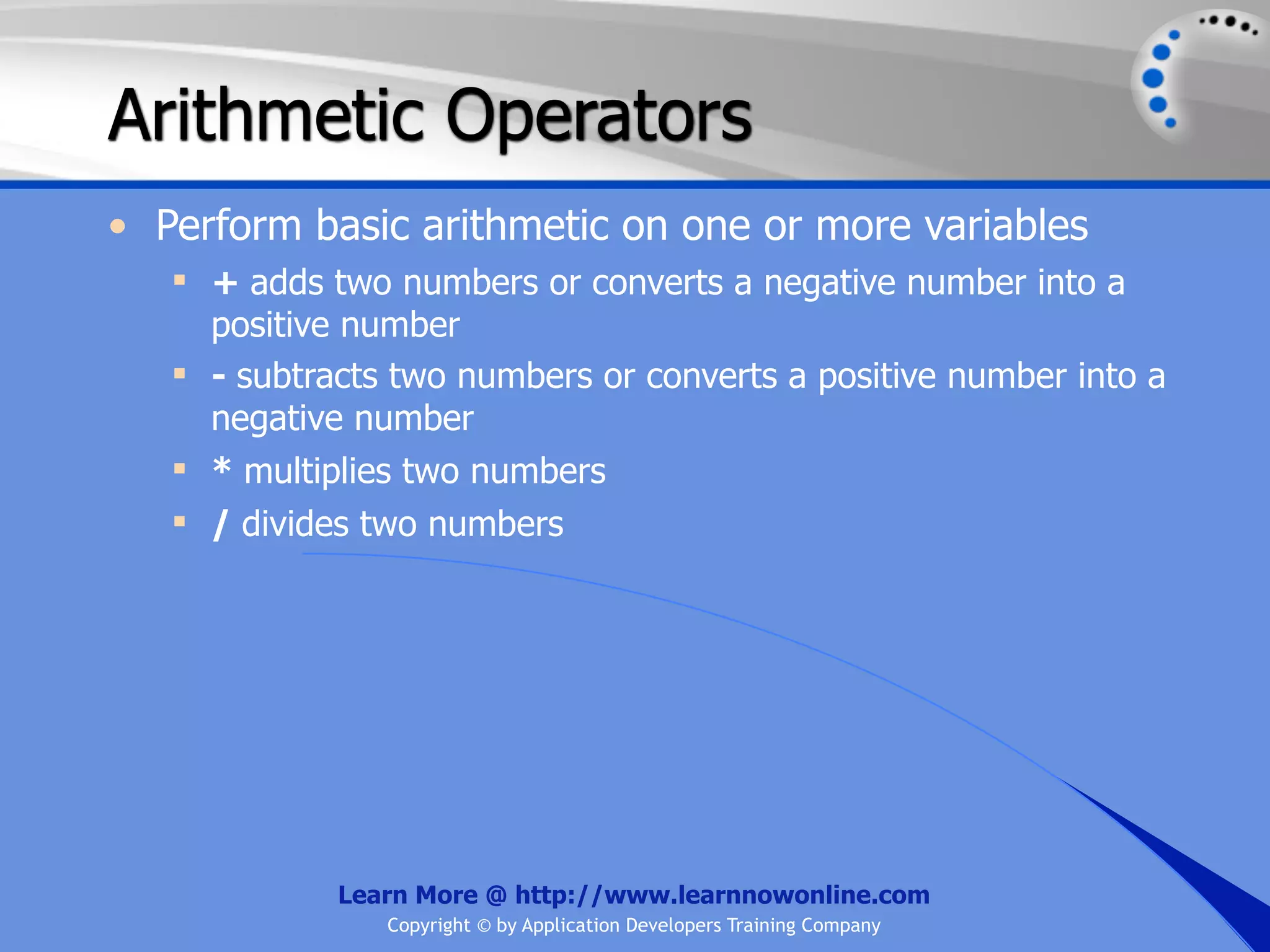 Arithmetic Operators • Perform basic arithmetic on one or more variables  + adds two numbers or converts a negative number into a positive number  - subtracts two numbers or converts a positive number into a negative number  * multiplies two numbers  / divides two numbers Learn More @ http://www.learnnowonline.com Copyright © by Application Developers Training Company 