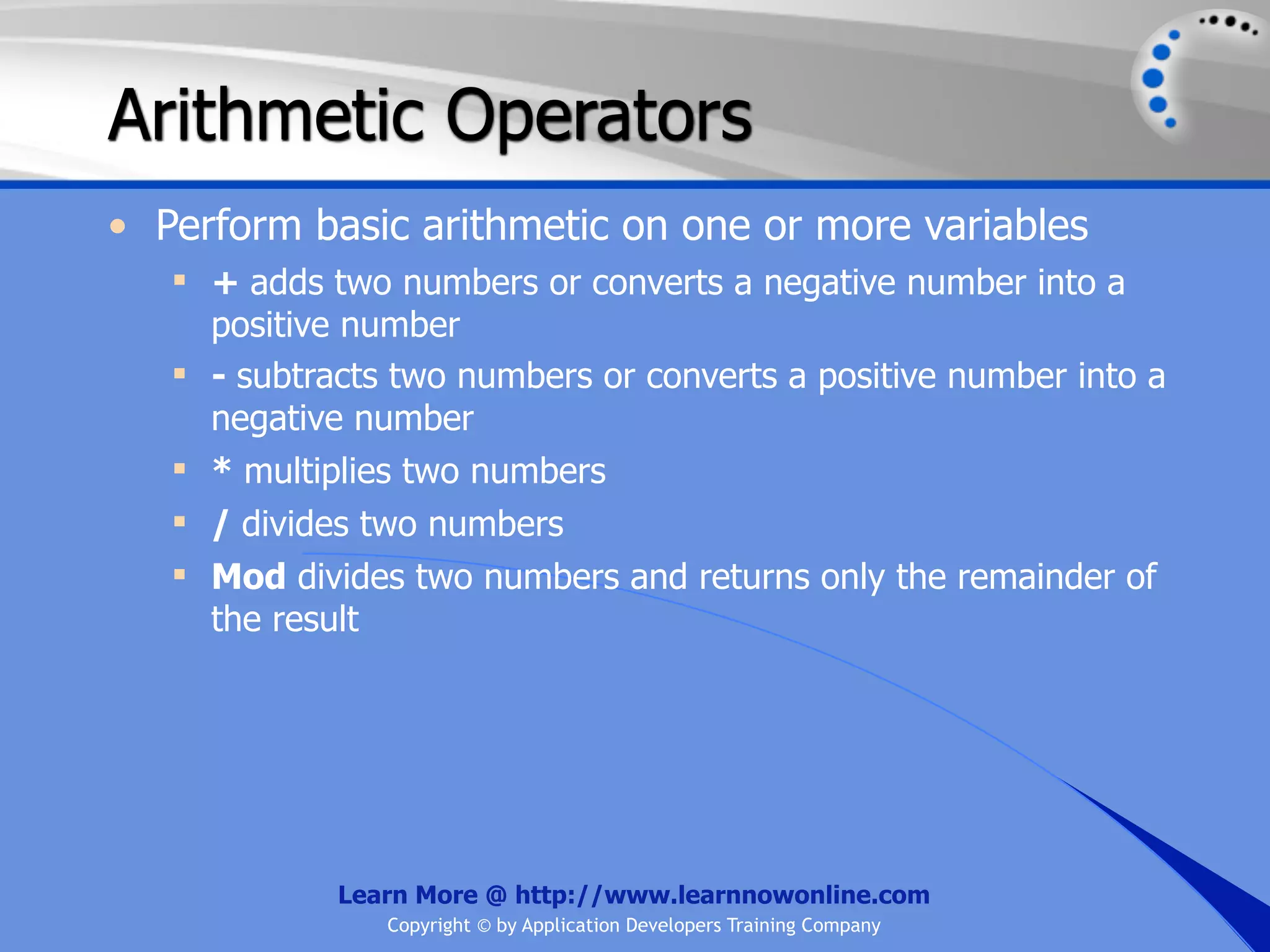 Arithmetic Operators • Perform basic arithmetic on one or more variables  + adds two numbers or converts a negative number into a positive number  - subtracts two numbers or converts a positive number into a negative number  * multiplies two numbers  / divides two numbers  Mod divides two numbers and returns only the remainder of the result Learn More @ http://www.learnnowonline.com Copyright © by Application Developers Training Company 