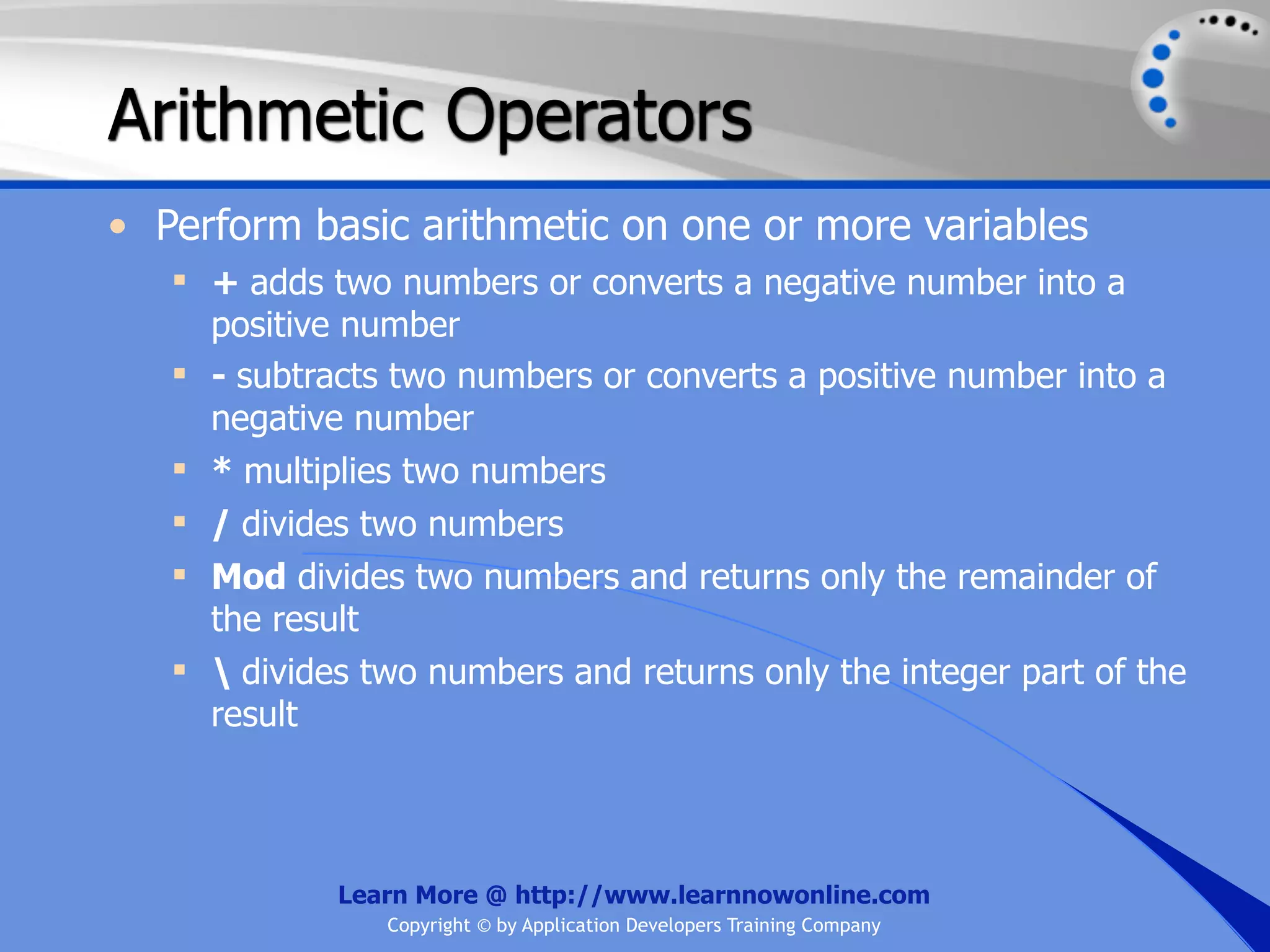 Arithmetic Operators • Perform basic arithmetic on one or more variables  + adds two numbers or converts a negative number into a positive number  - subtracts two numbers or converts a positive number into a negative number  * multiplies two numbers  / divides two numbers  Mod divides two numbers and returns only the remainder of the result  divides two numbers and returns only the integer part of the result Learn More @ http://www.learnnowonline.com Copyright © by Application Developers Training Company 
