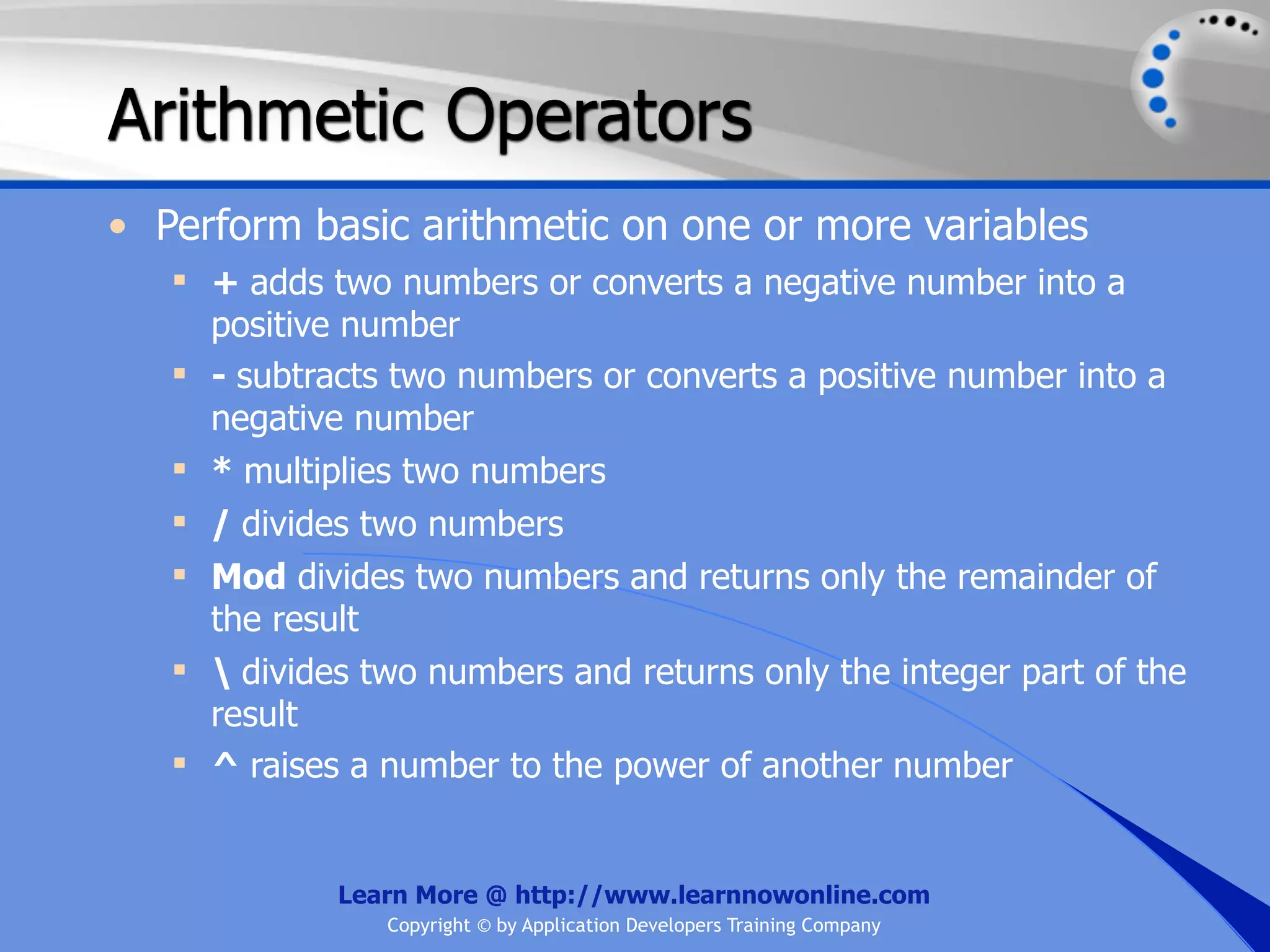 Arithmetic Operators • Perform basic arithmetic on one or more variables  + adds two numbers or converts a negative number into a positive number  - subtracts two numbers or converts a positive number into a negative number  * multiplies two numbers  / divides two numbers  Mod divides two numbers and returns only the remainder of the result  divides two numbers and returns only the integer part of the result  ^ raises a number to the power of another number Learn More @ http://www.learnnowonline.com Copyright © by Application Developers Training Company 
