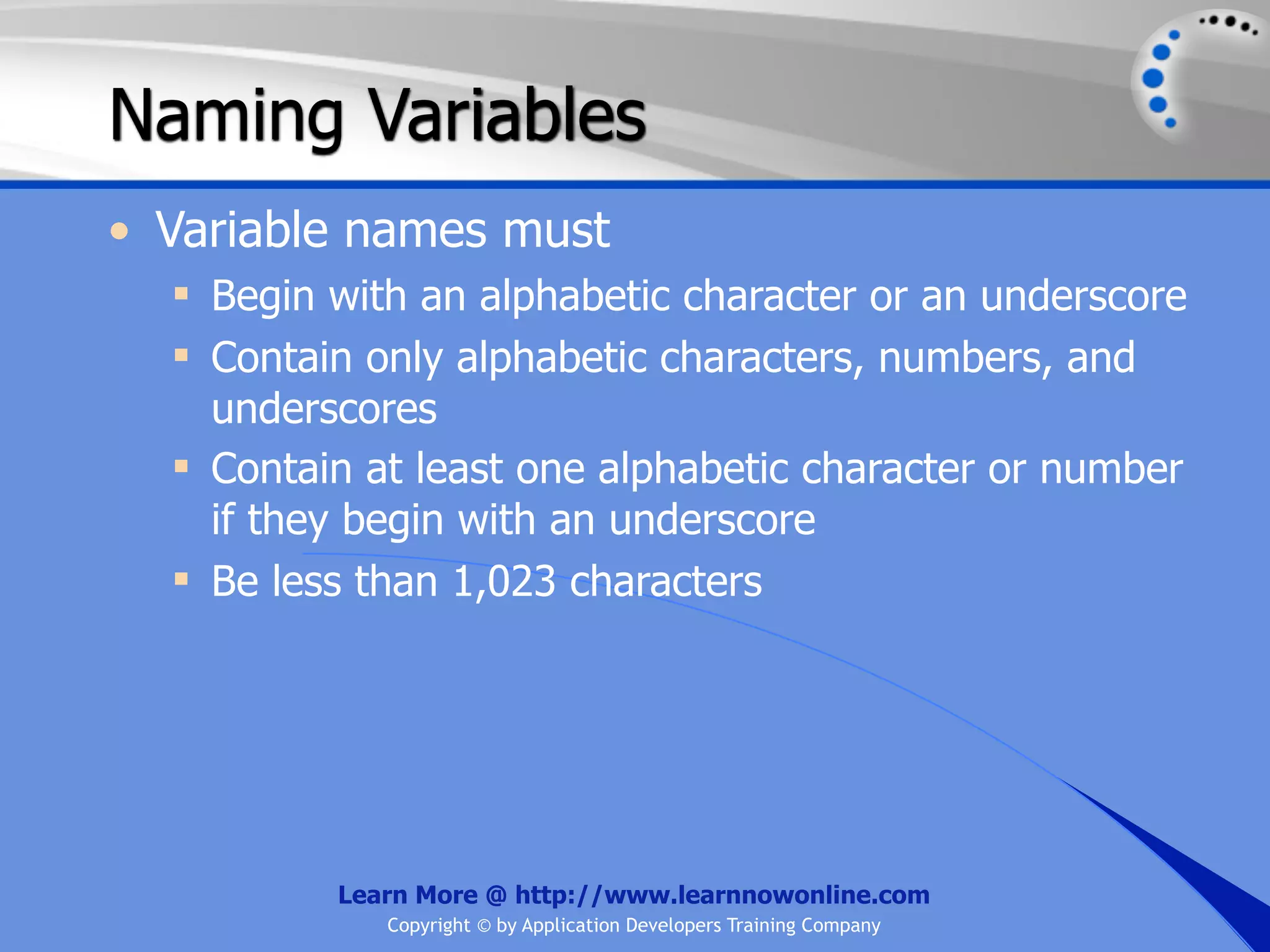 Naming Variables • Variable names must  Begin with an alphabetic character or an underscore  Contain only alphabetic characters, numbers, and underscores  Contain at least one alphabetic character or number if they begin with an underscore  Be less than 1,023 characters Learn More @ http://www.learnnowonline.com Copyright © by Application Developers Training Company 
