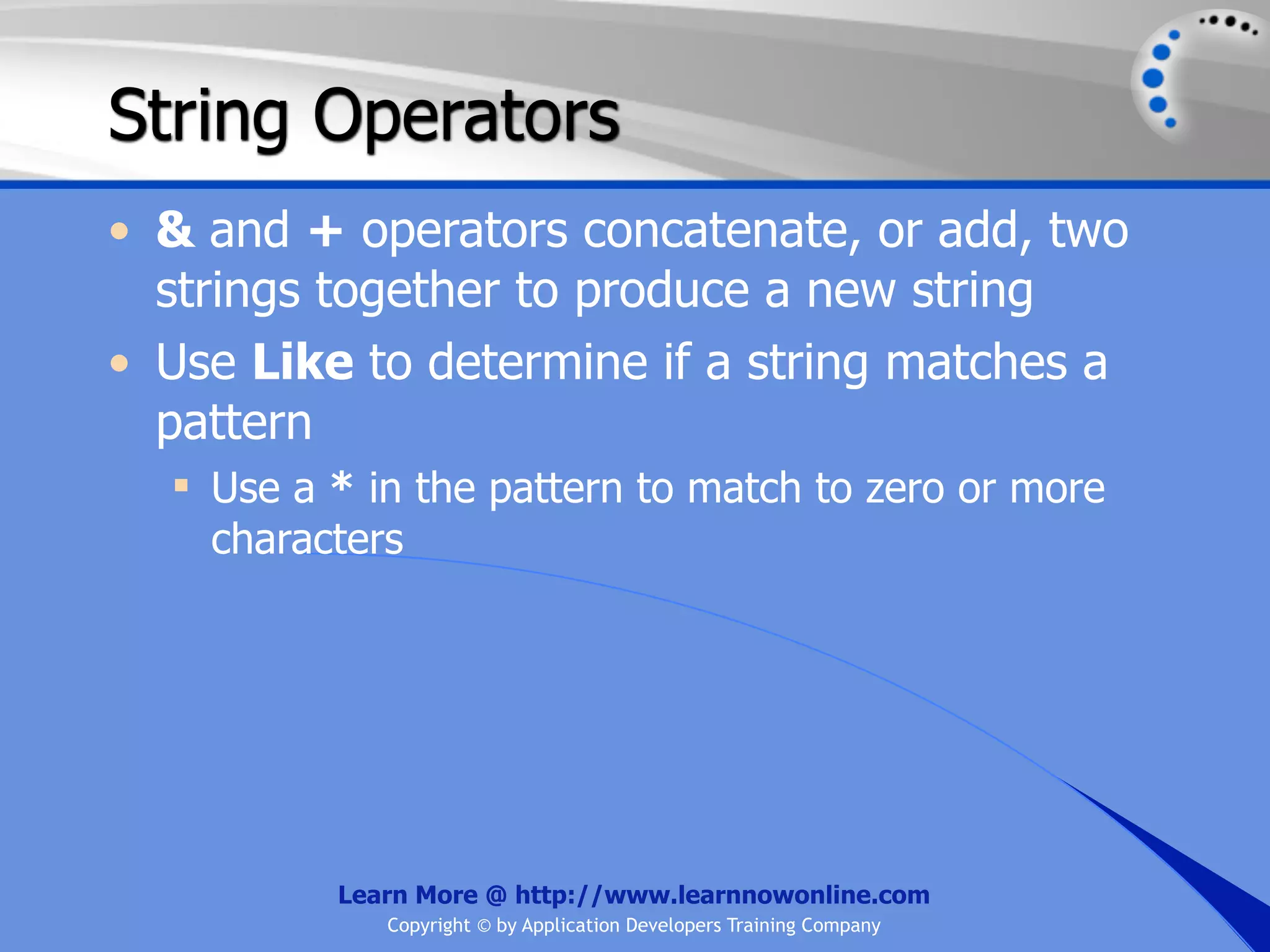 String Operators • & and + operators concatenate, or add, two strings together to produce a new string • Use Like to determine if a string matches a pattern  Use a * in the pattern to match to zero or more characters Learn More @ http://www.learnnowonline.com Copyright © by Application Developers Training Company 