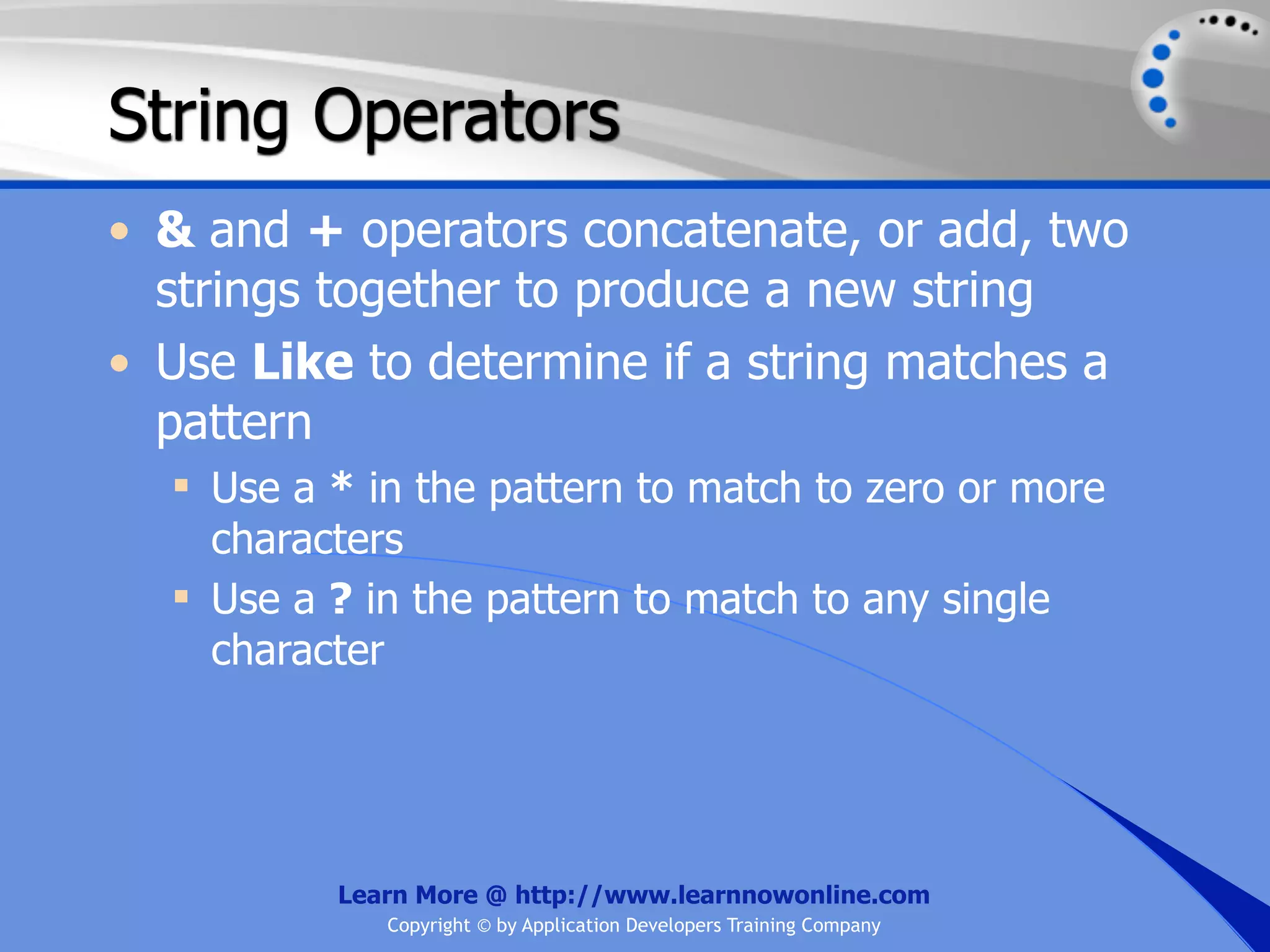 String Operators • & and + operators concatenate, or add, two strings together to produce a new string • Use Like to determine if a string matches a pattern  Use a * in the pattern to match to zero or more characters  Use a ? in the pattern to match to any single character Learn More @ http://www.learnnowonline.com Copyright © by Application Developers Training Company 