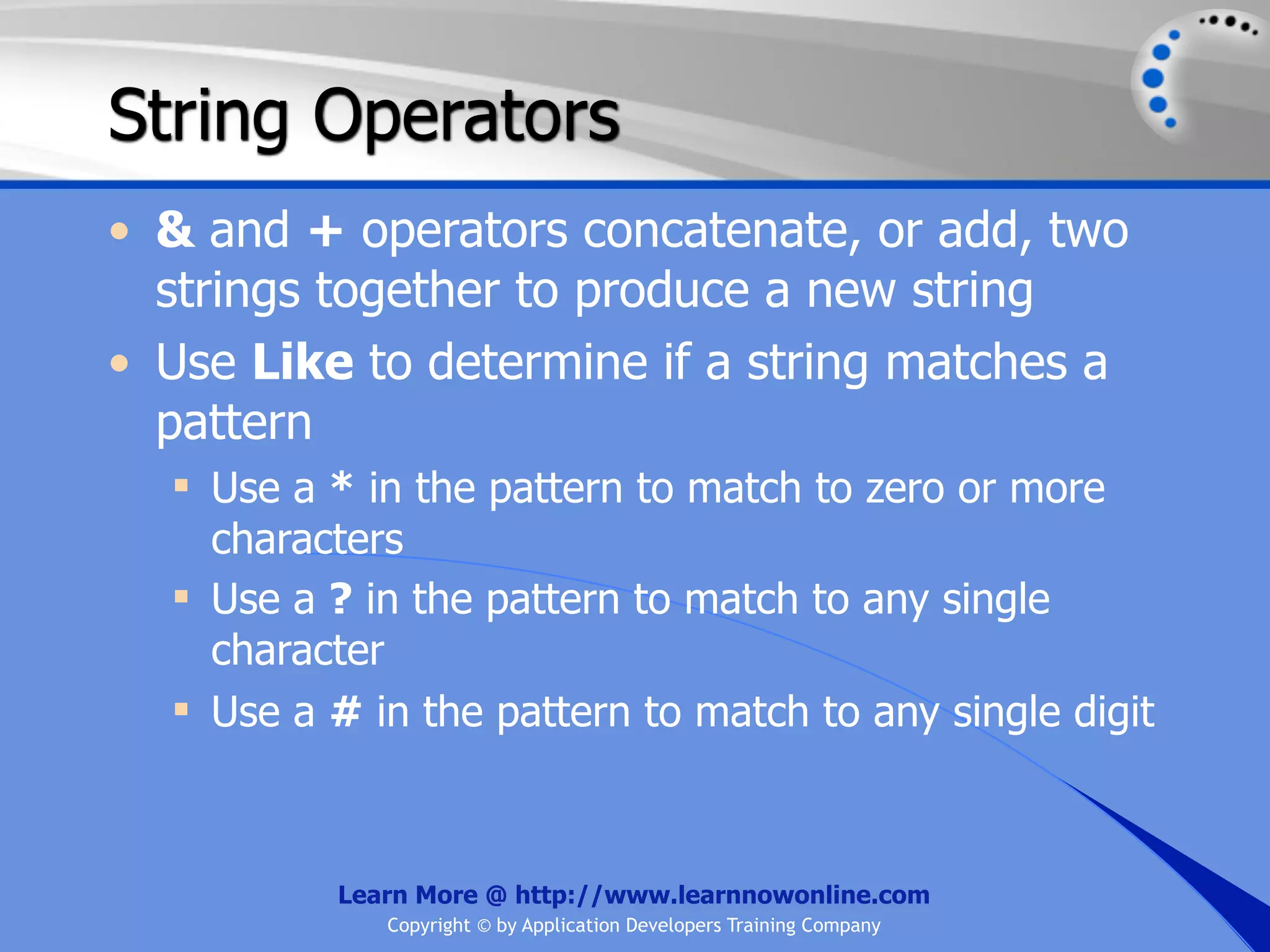 String Operators • & and + operators concatenate, or add, two strings together to produce a new string • Use Like to determine if a string matches a pattern  Use a * in the pattern to match to zero or more characters  Use a ? in the pattern to match to any single character  Use a # in the pattern to match to any single digit Learn More @ http://www.learnnowonline.com Copyright © by Application Developers Training Company 