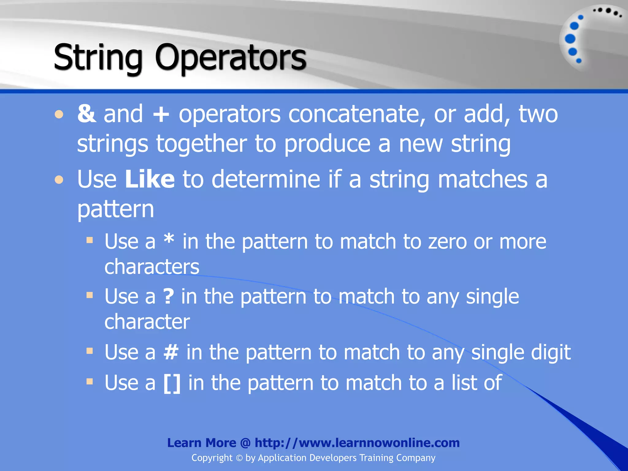 String Operators • & and + operators concatenate, or add, two strings together to produce a new string • Use Like to determine if a string matches a pattern  Use a * in the pattern to match to zero or more characters  Use a ? in the pattern to match to any single character  Use a # in the pattern to match to any single digit  Use a [] in the pattern to match to a list of Learn More @ http://www.learnnowonline.com Copyright © by Application Developers Training Company 