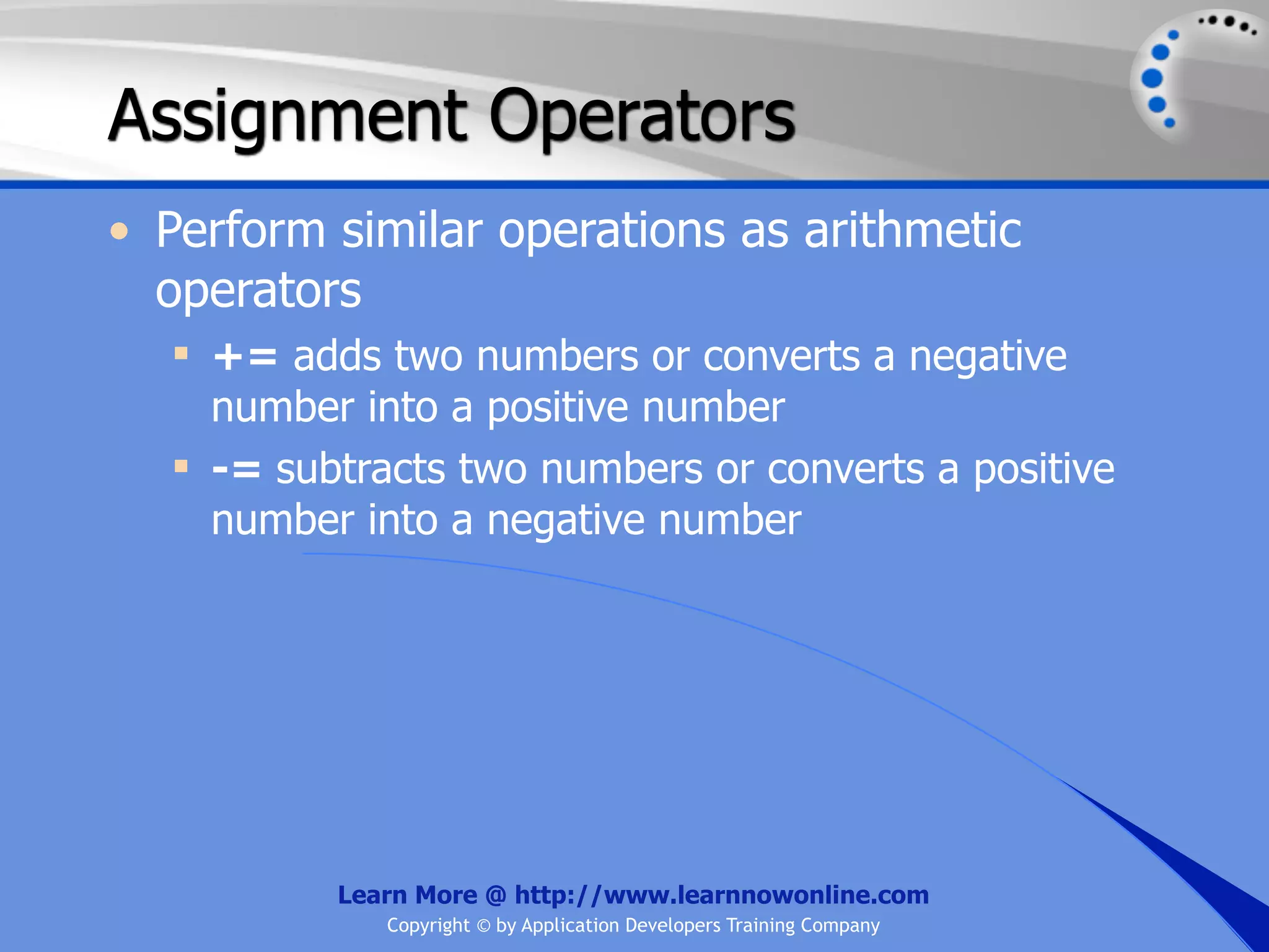 Assignment Operators • Perform similar operations as arithmetic operators  += adds two numbers or converts a negative number into a positive number  -= subtracts two numbers or converts a positive number into a negative number Learn More @ http://www.learnnowonline.com Copyright © by Application Developers Training Company 