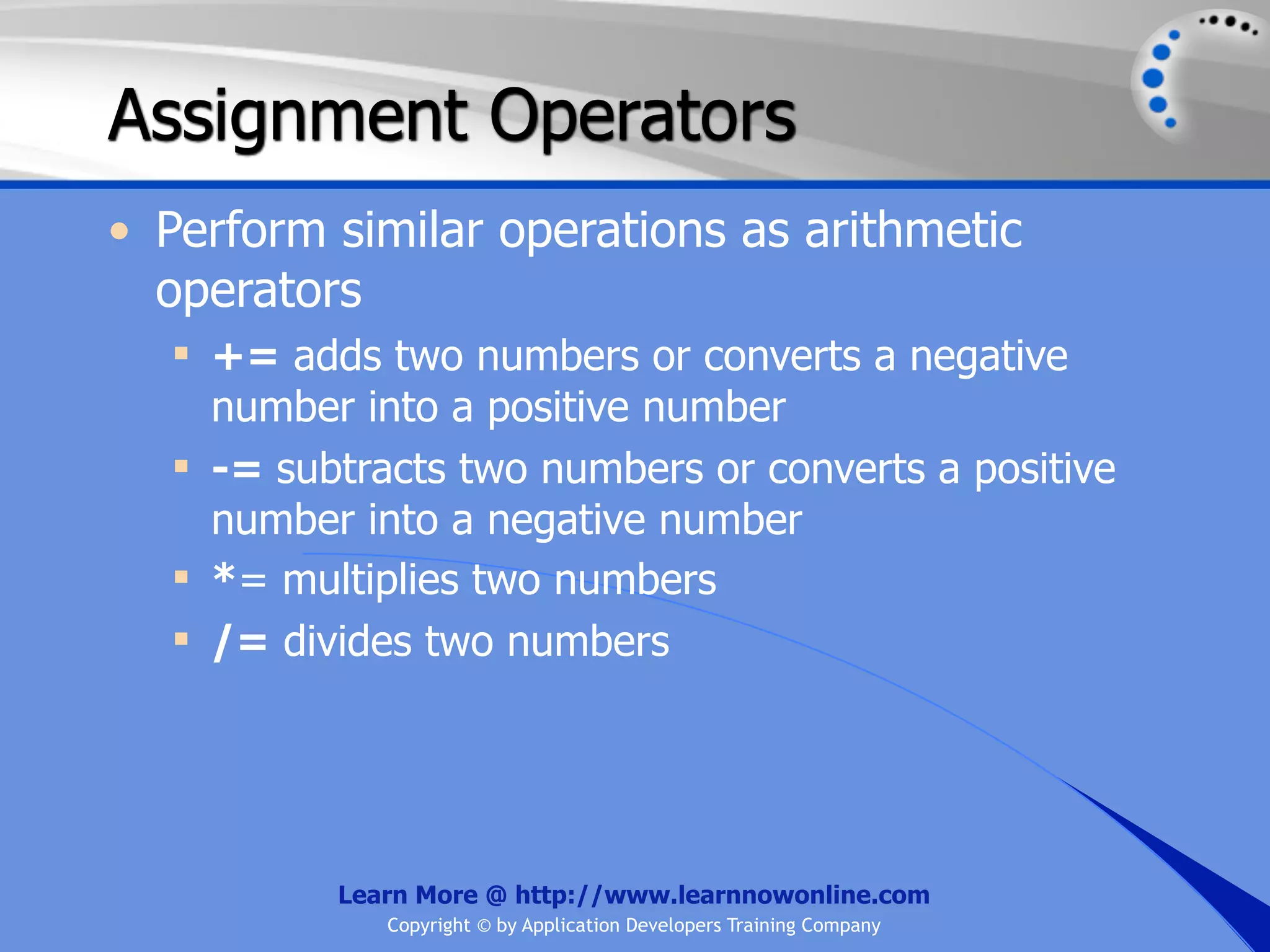Assignment Operators • Perform similar operations as arithmetic operators  += adds two numbers or converts a negative number into a positive number  -= subtracts two numbers or converts a positive number into a negative number  *= multiplies two numbers  /= divides two numbers Learn More @ http://www.learnnowonline.com Copyright © by Application Developers Training Company 