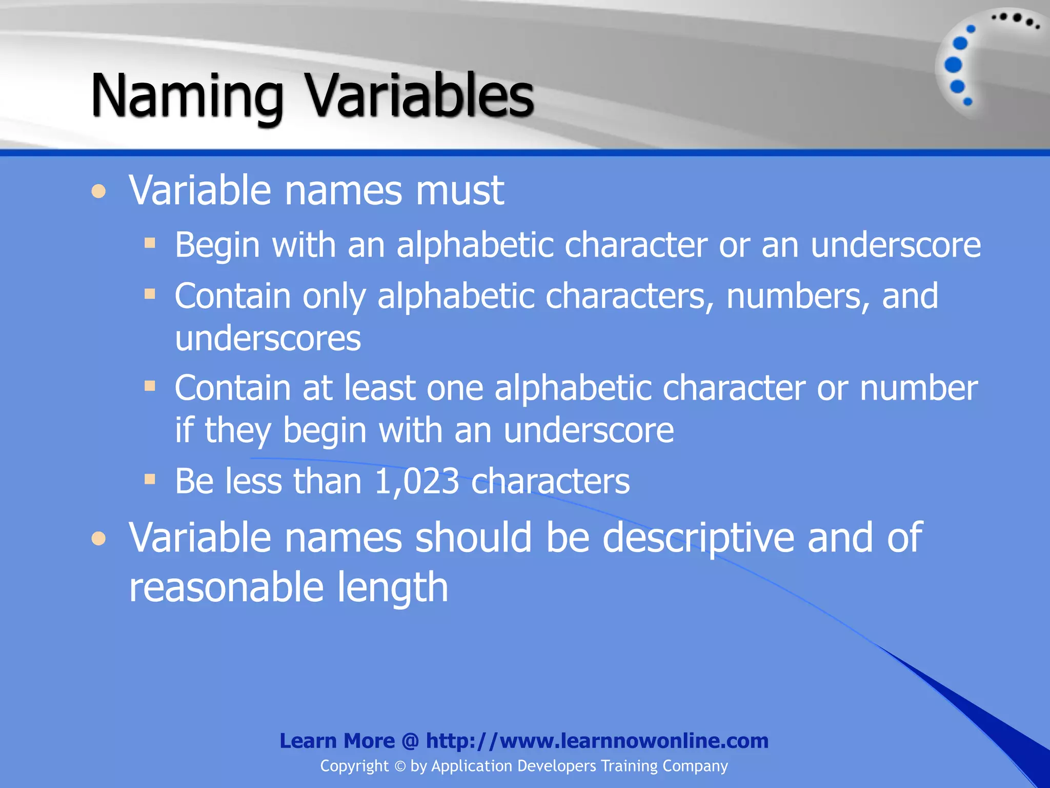 Naming Variables • Variable names must  Begin with an alphabetic character or an underscore  Contain only alphabetic characters, numbers, and underscores  Contain at least one alphabetic character or number if they begin with an underscore  Be less than 1,023 characters • Variable names should be descriptive and of reasonable length Learn More @ http://www.learnnowonline.com Copyright © by Application Developers Training Company 