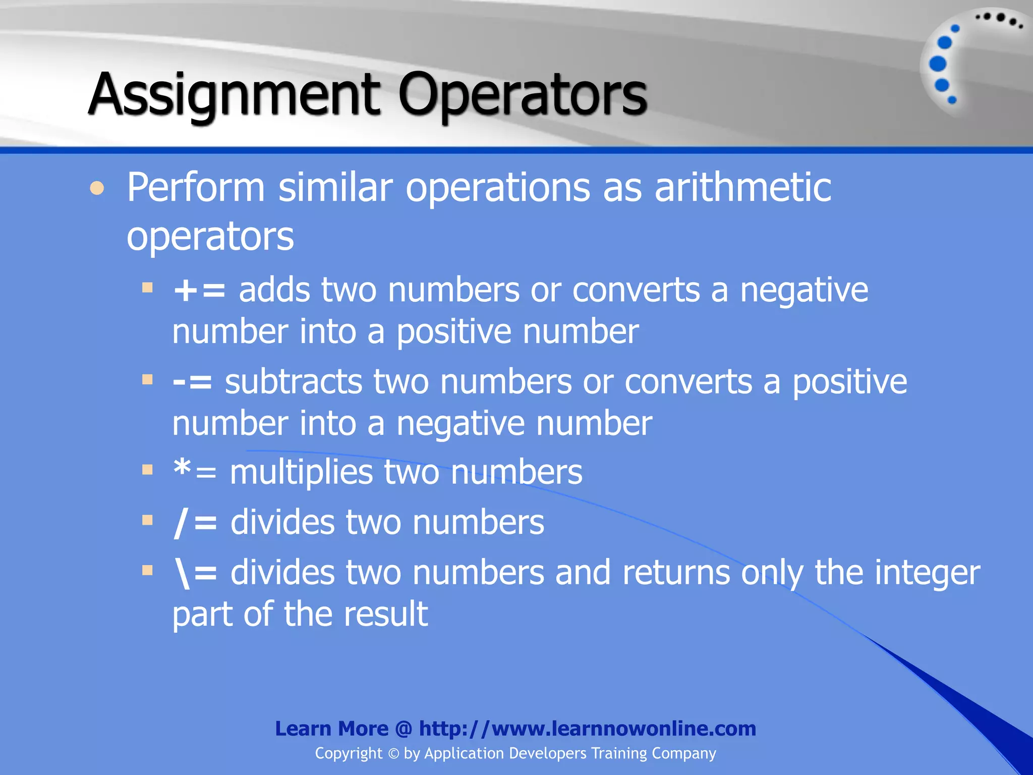 Assignment Operators • Perform similar operations as arithmetic operators  += adds two numbers or converts a negative number into a positive number  -= subtracts two numbers or converts a positive number into a negative number  *= multiplies two numbers  /= divides two numbers  = divides two numbers and returns only the integer part of the result Learn More @ http://www.learnnowonline.com Copyright © by Application Developers Training Company 