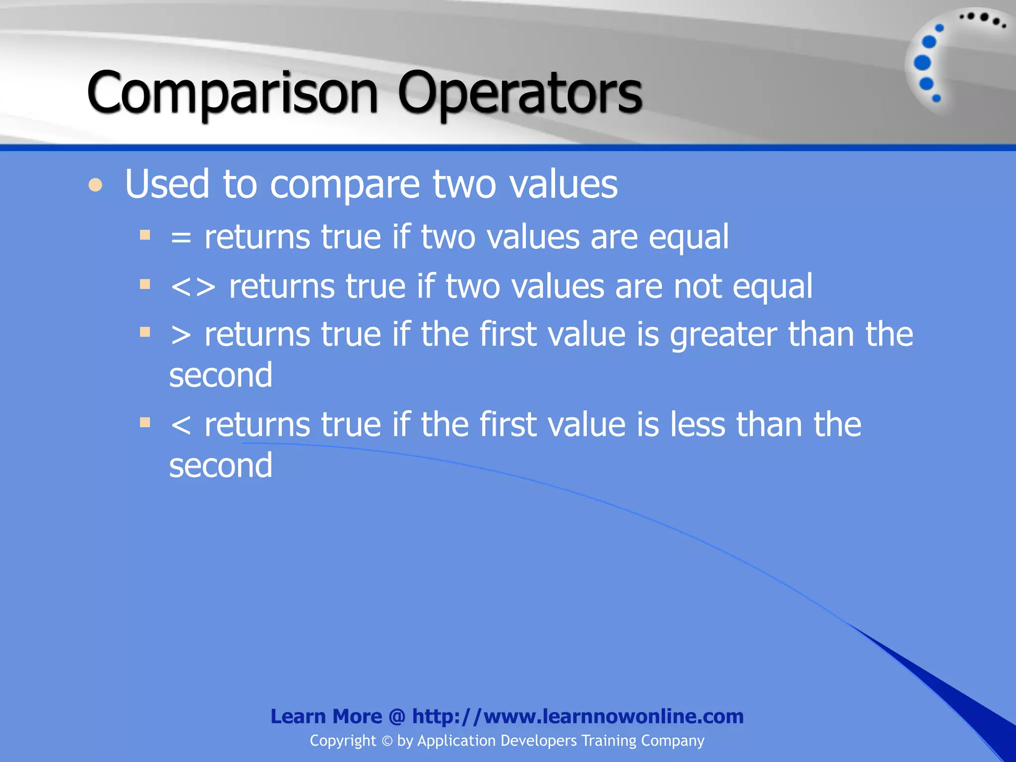 Comparison Operators • Used to compare two values  = returns true if two values are equal  <> returns true if two values are not equal  > returns true if the first value is greater than the second  < returns true if the first value is less than the second Learn More @ http://www.learnnowonline.com Copyright © by Application Developers Training Company 