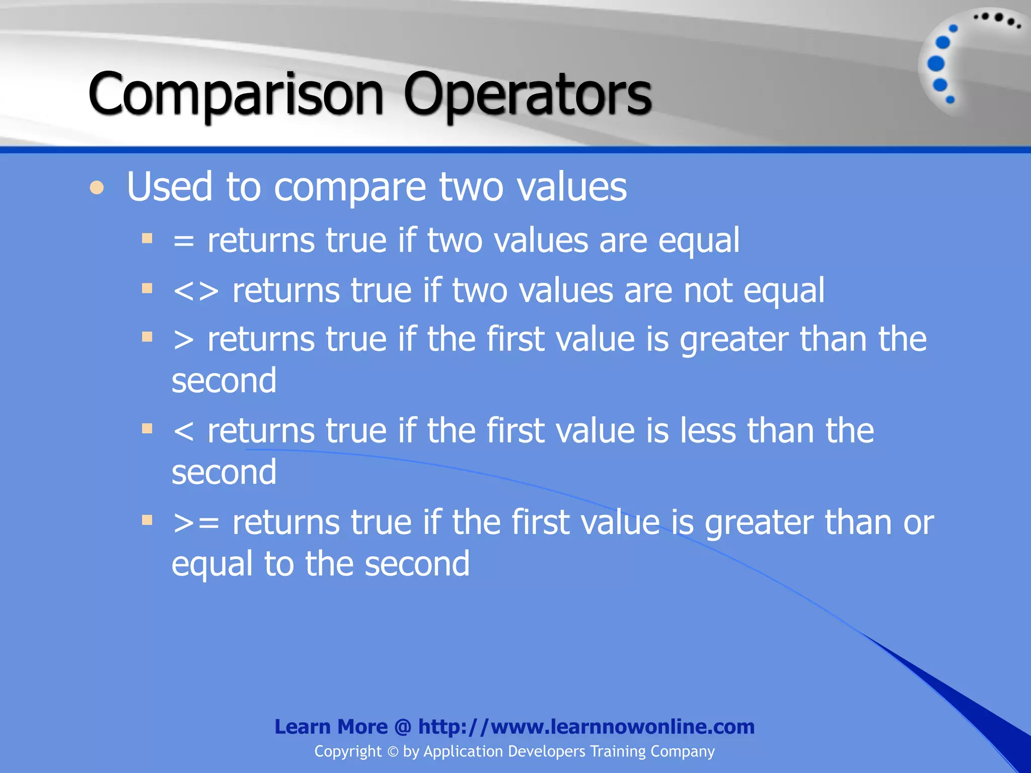 Comparison Operators • Used to compare two values  = returns true if two values are equal  <> returns true if two values are not equal  > returns true if the first value is greater than the second  < returns true if the first value is less than the second  >= returns true if the first value is greater than or equal to the second Learn More @ http://www.learnnowonline.com Copyright © by Application Developers Training Company 
