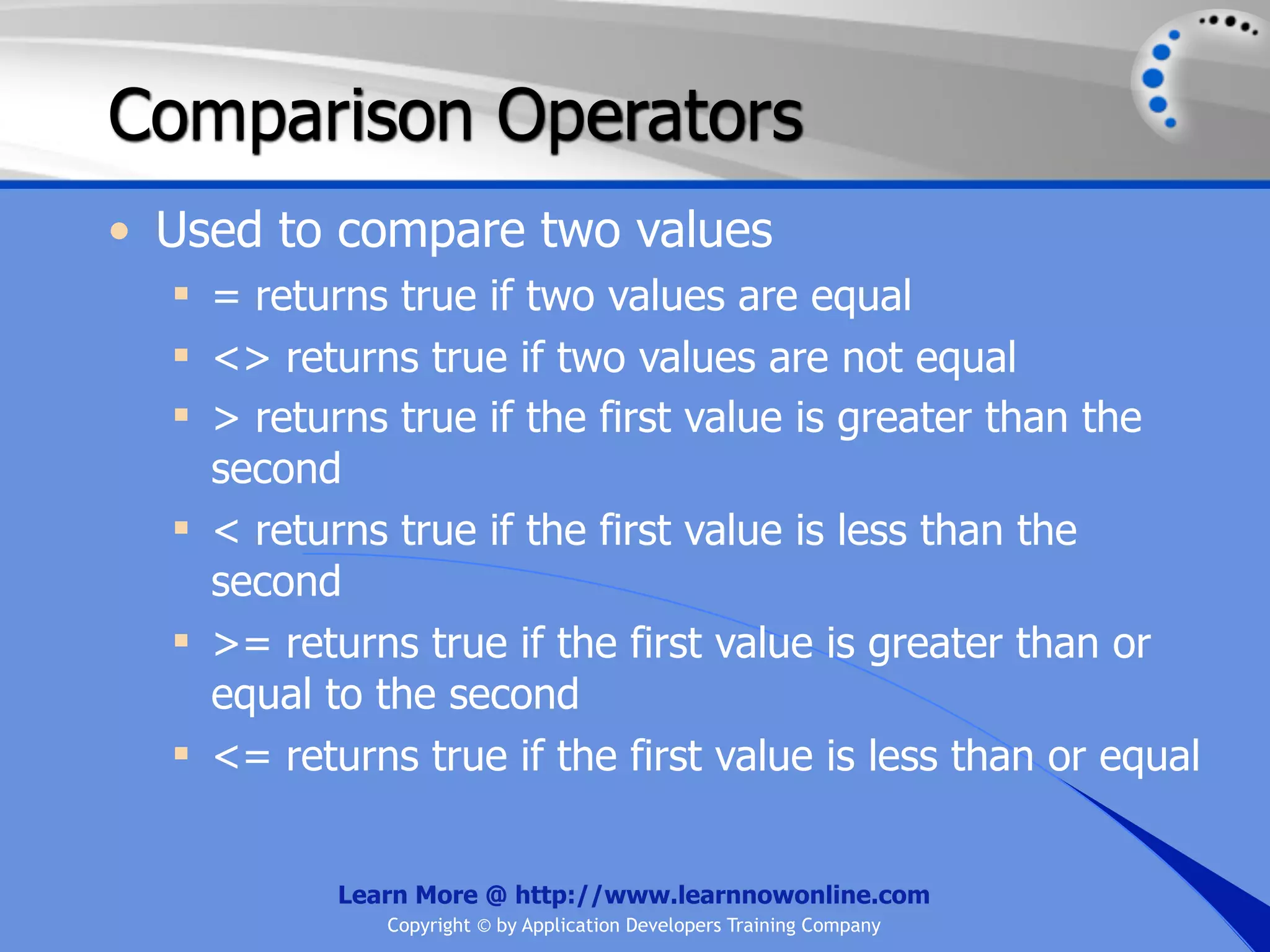 Comparison Operators • Used to compare two values  = returns true if two values are equal  <> returns true if two values are not equal  > returns true if the first value is greater than the second  < returns true if the first value is less than the second  >= returns true if the first value is greater than or equal to the second  <= returns true if the first value is less than or equal Learn More @ http://www.learnnowonline.com Copyright © by Application Developers Training Company 