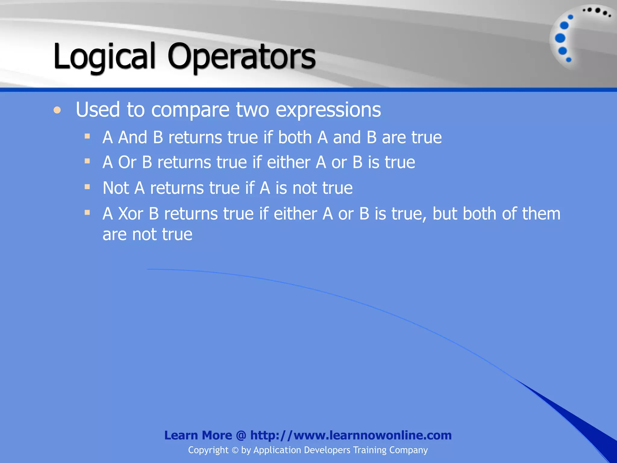 Logical Operators • Used to compare two expressions  A And B returns true if both A and B are true  A Or B returns true if either A or B is true  Not A returns true if A is not true  A Xor B returns true if either A or B is true, but both of them are not true Learn More @ http://www.learnnowonline.com Copyright © by Application Developers Training Company 
