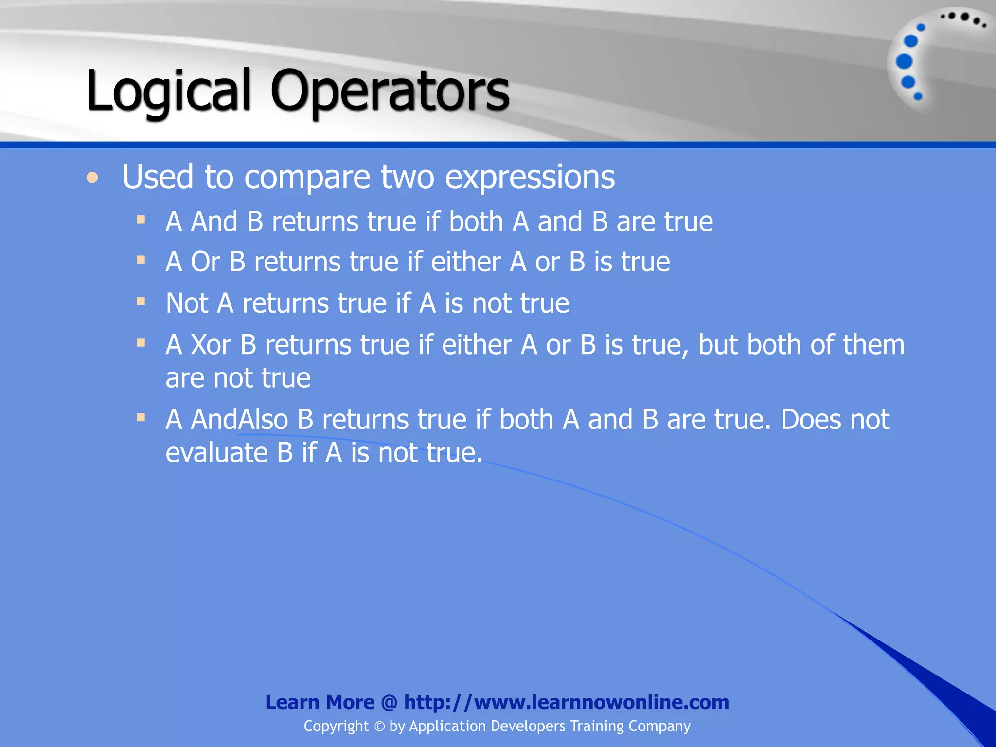 Logical Operators • Used to compare two expressions  A And B returns true if both A and B are true  A Or B returns true if either A or B is true  Not A returns true if A is not true  A Xor B returns true if either A or B is true, but both of them are not true  A AndAlso B returns true if both A and B are true. Does not evaluate B if A is not true. Learn More @ http://www.learnnowonline.com Copyright © by Application Developers Training Company 