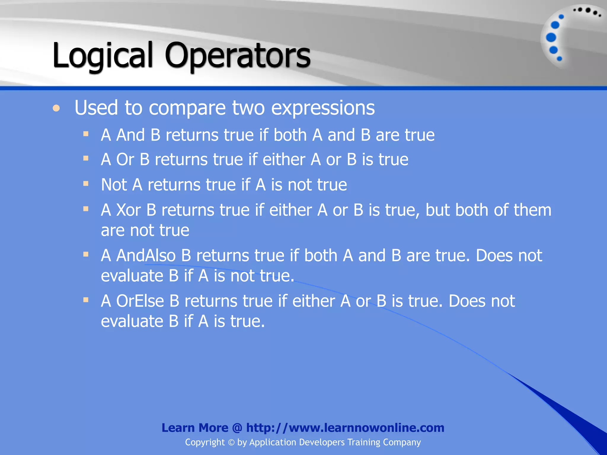 Logical Operators • Used to compare two expressions  A And B returns true if both A and B are true  A Or B returns true if either A or B is true  Not A returns true if A is not true  A Xor B returns true if either A or B is true, but both of them are not true  A AndAlso B returns true if both A and B are true. Does not evaluate B if A is not true.  A OrElse B returns true if either A or B is true. Does not evaluate B if A is true. Learn More @ http://www.learnnowonline.com Copyright © by Application Developers Training Company 