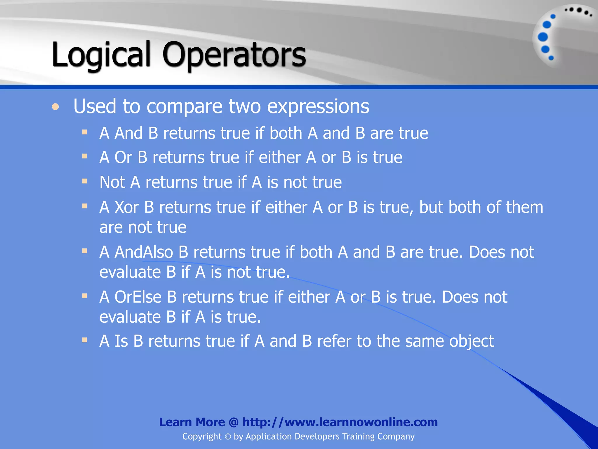 Logical Operators • Used to compare two expressions  A And B returns true if both A and B are true  A Or B returns true if either A or B is true  Not A returns true if A is not true  A Xor B returns true if either A or B is true, but both of them are not true  A AndAlso B returns true if both A and B are true. Does not evaluate B if A is not true.  A OrElse B returns true if either A or B is true. Does not evaluate B if A is true.  A Is B returns true if A and B refer to the same object Learn More @ http://www.learnnowonline.com Copyright © by Application Developers Training Company 