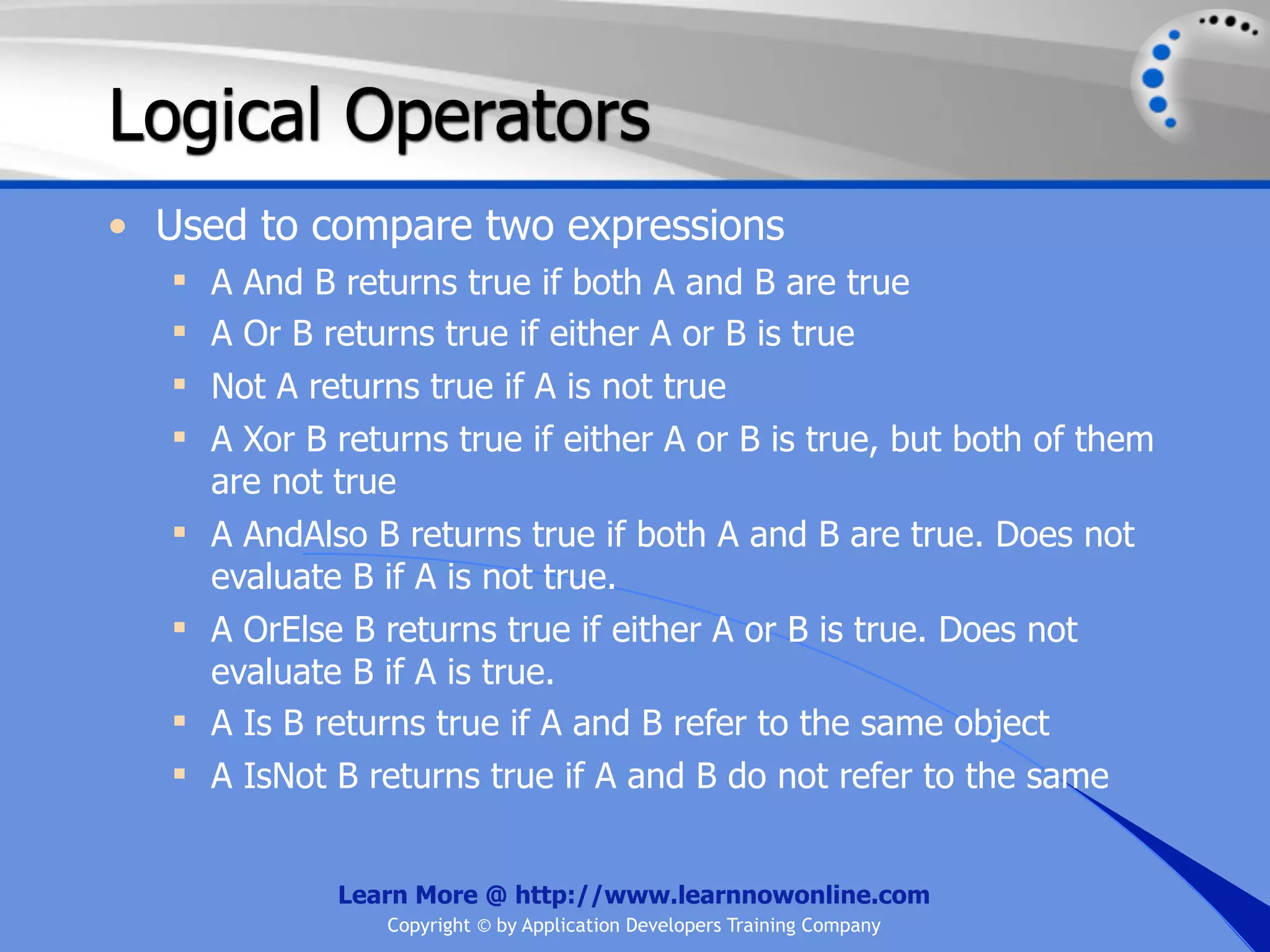 Logical Operators • Used to compare two expressions  A And B returns true if both A and B are true  A Or B returns true if either A or B is true  Not A returns true if A is not true  A Xor B returns true if either A or B is true, but both of them are not true  A AndAlso B returns true if both A and B are true. Does not evaluate B if A is not true.  A OrElse B returns true if either A or B is true. Does not evaluate B if A is true.  A Is B returns true if A and B refer to the same object  A IsNot B returns true if A and B do not refer to the same Learn More @ http://www.learnnowonline.com Copyright © by Application Developers Training Company 