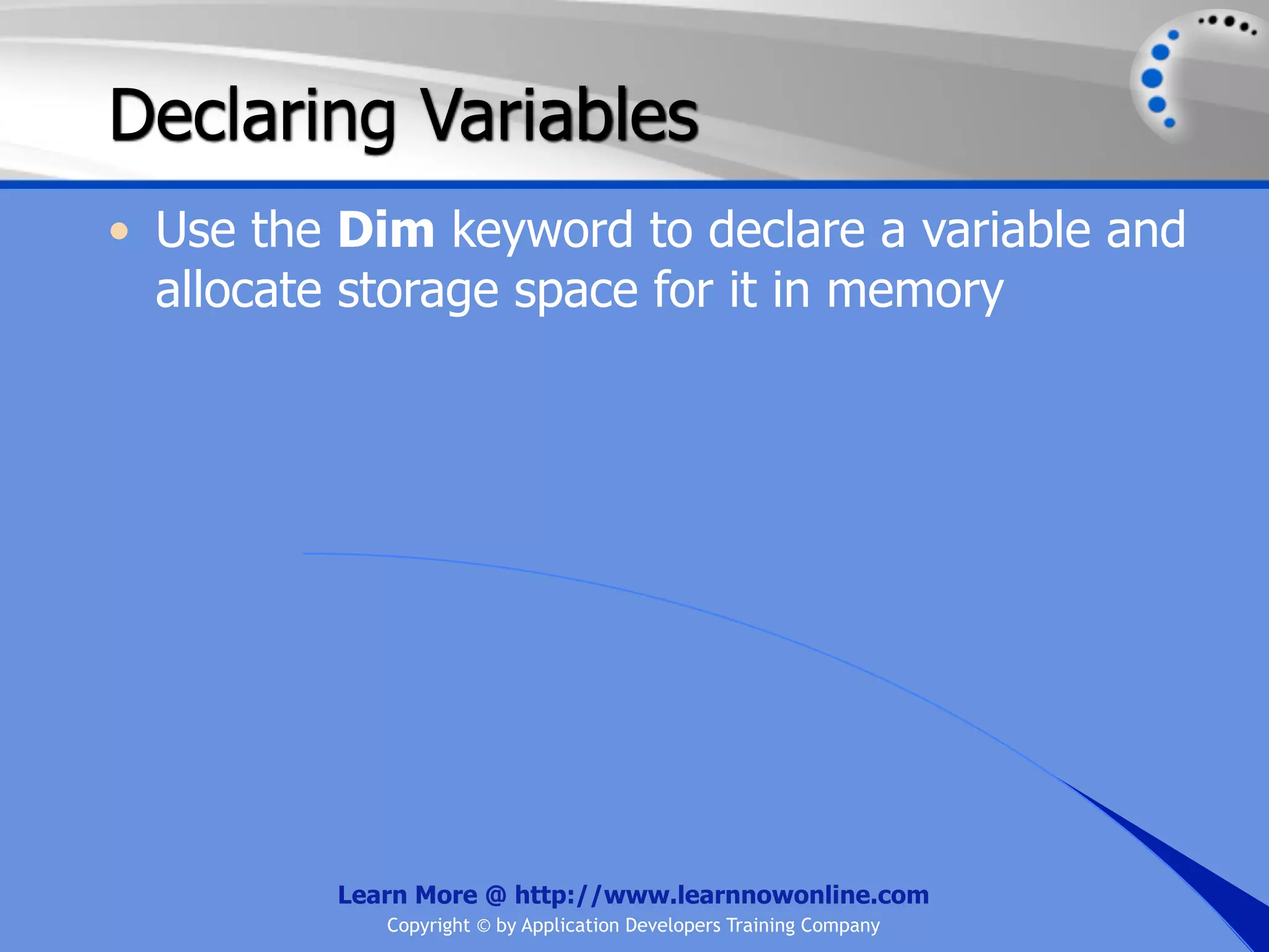 Declaring Variables • Use the Dim keyword to declare a variable and allocate storage space for it in memory Learn More @ http://www.learnnowonline.com Copyright © by Application Developers Training Company 