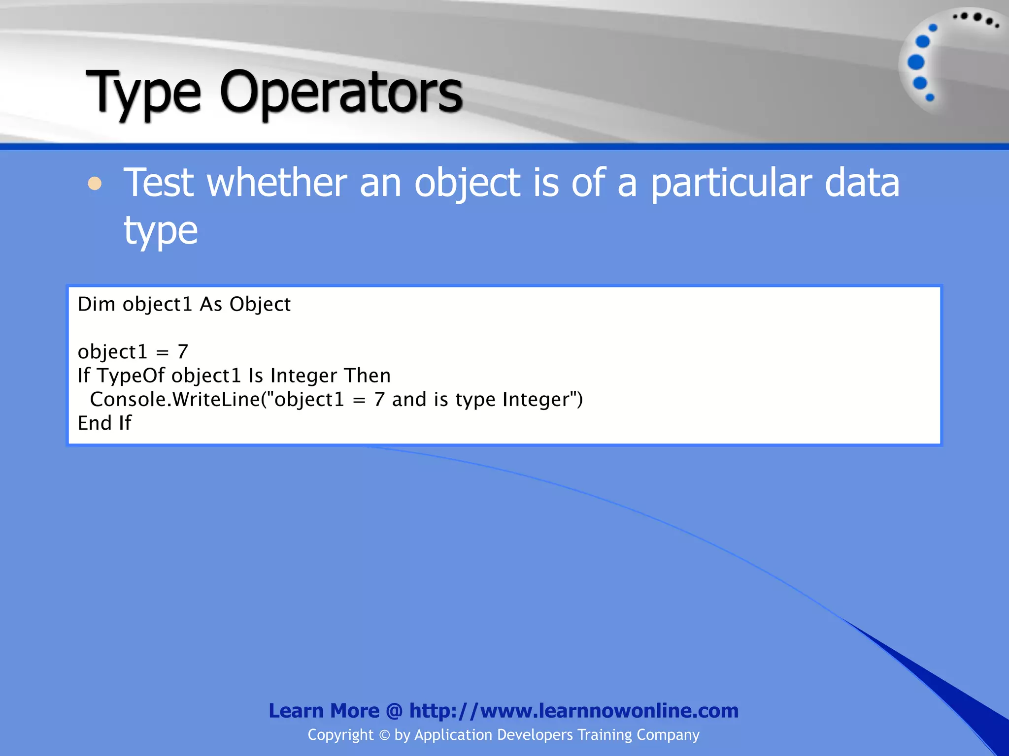 Type Operators • Test whether an object is of a particular data type Dim object1 As Object object1 = 7 If TypeOf object1 Is Integer Then Console.WriteLine("object1 = 7 and is type Integer") End If Learn More @ http://www.learnnowonline.com Copyright © by Application Developers Training Company 