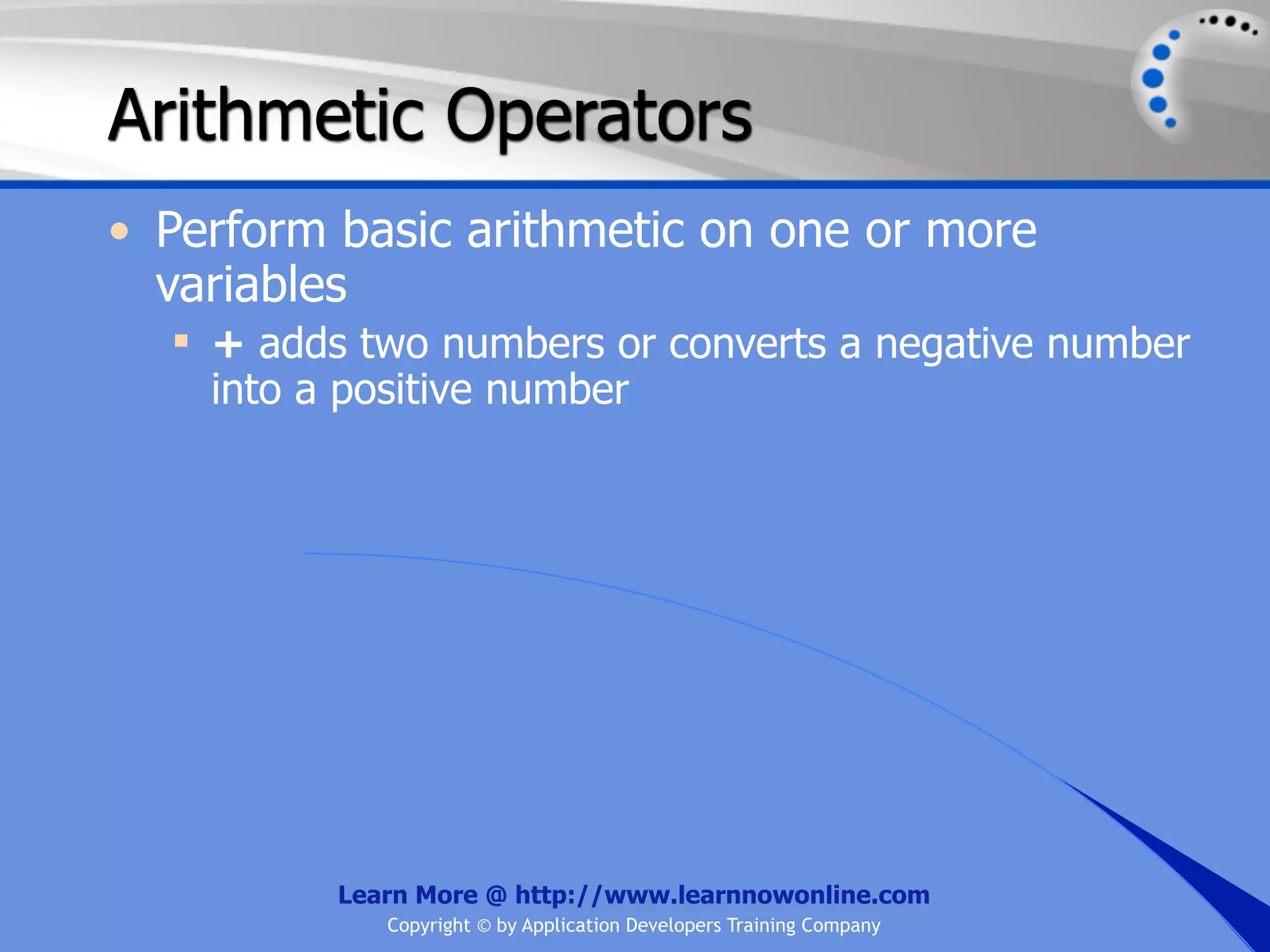 Arithmetic Operators • Perform basic arithmetic on one or more variables  + adds two numbers or converts a negative number into a positive number Learn More @ http://www.learnnowonline.com Copyright © by Application Developers Training Company 