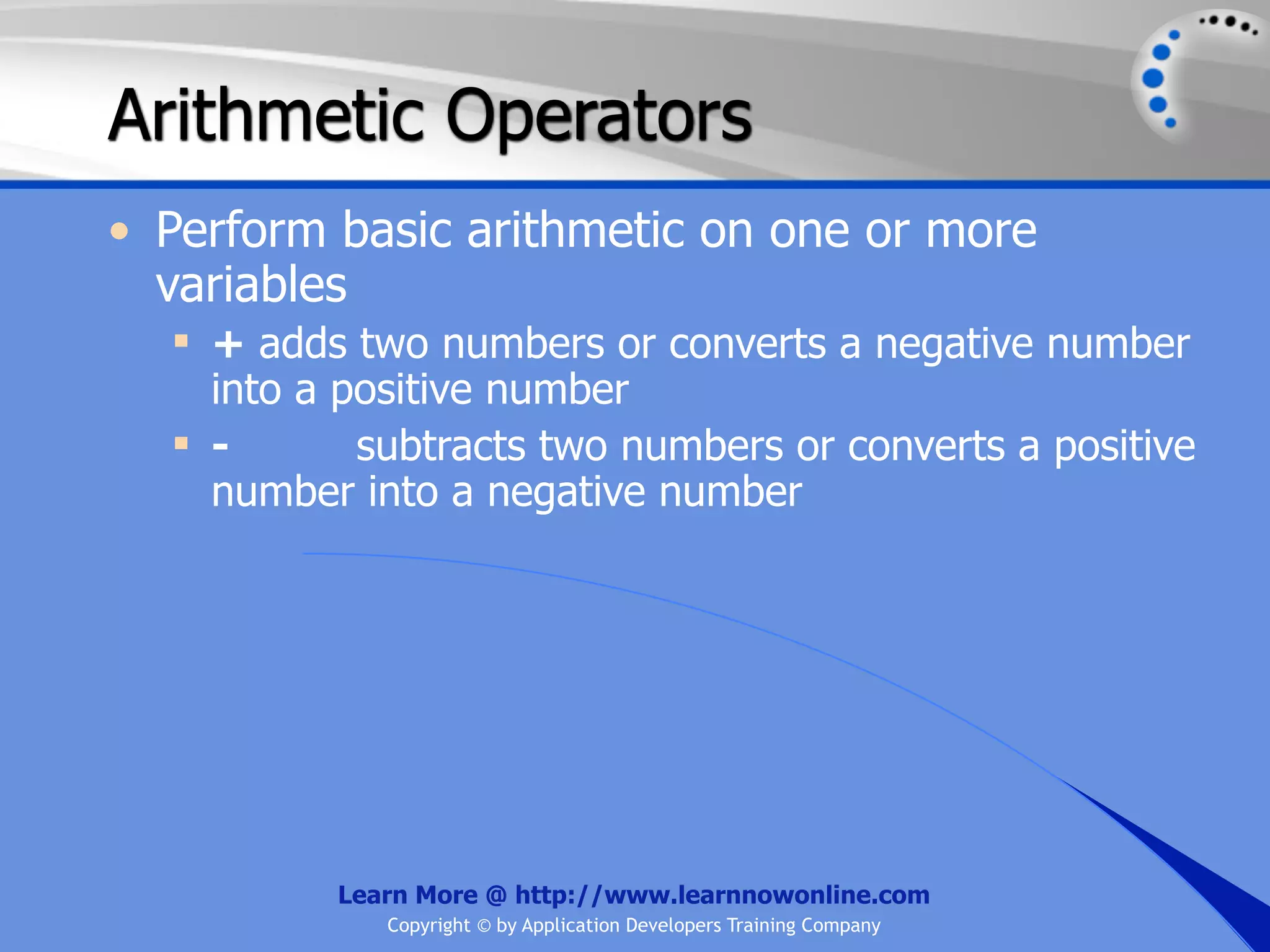 Arithmetic Operators • Perform basic arithmetic on one or more variables  + adds two numbers or converts a negative number into a positive number  - subtracts two numbers or converts a positive number into a negative number Learn More @ http://www.learnnowonline.com Copyright © by Application Developers Training Company 