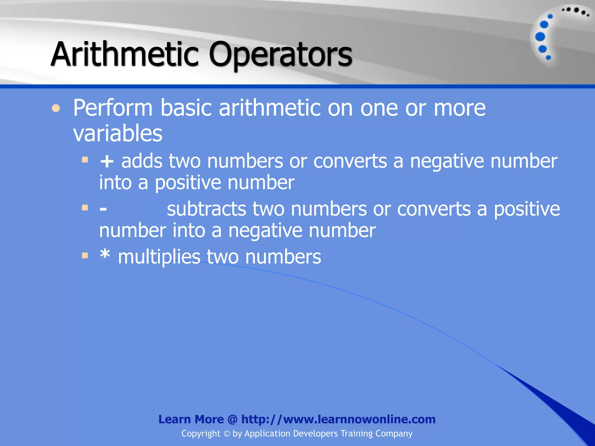 Arithmetic Operators • Perform basic arithmetic on one or more variables  + adds two numbers or converts a negative number into a positive number  - subtracts two numbers or converts a positive number into a negative number  * multiplies two numbers Learn More @ http://www.learnnowonline.com Copyright © by Application Developers Training Company 
