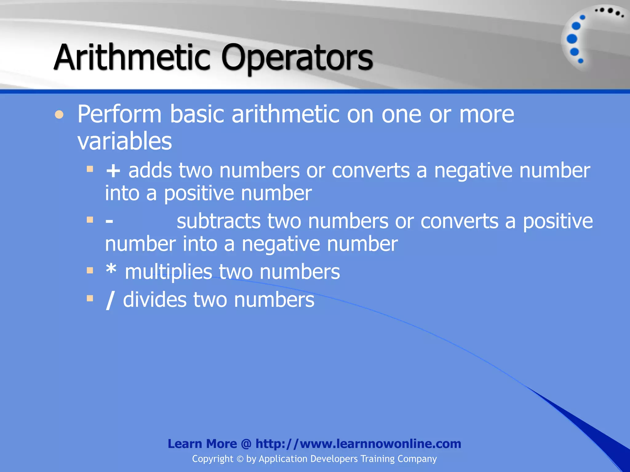 Arithmetic Operators • Perform basic arithmetic on one or more variables  + adds two numbers or converts a negative number into a positive number  - subtracts two numbers or converts a positive number into a negative number  * multiplies two numbers  / divides two numbers Learn More @ http://www.learnnowonline.com Copyright © by Application Developers Training Company 