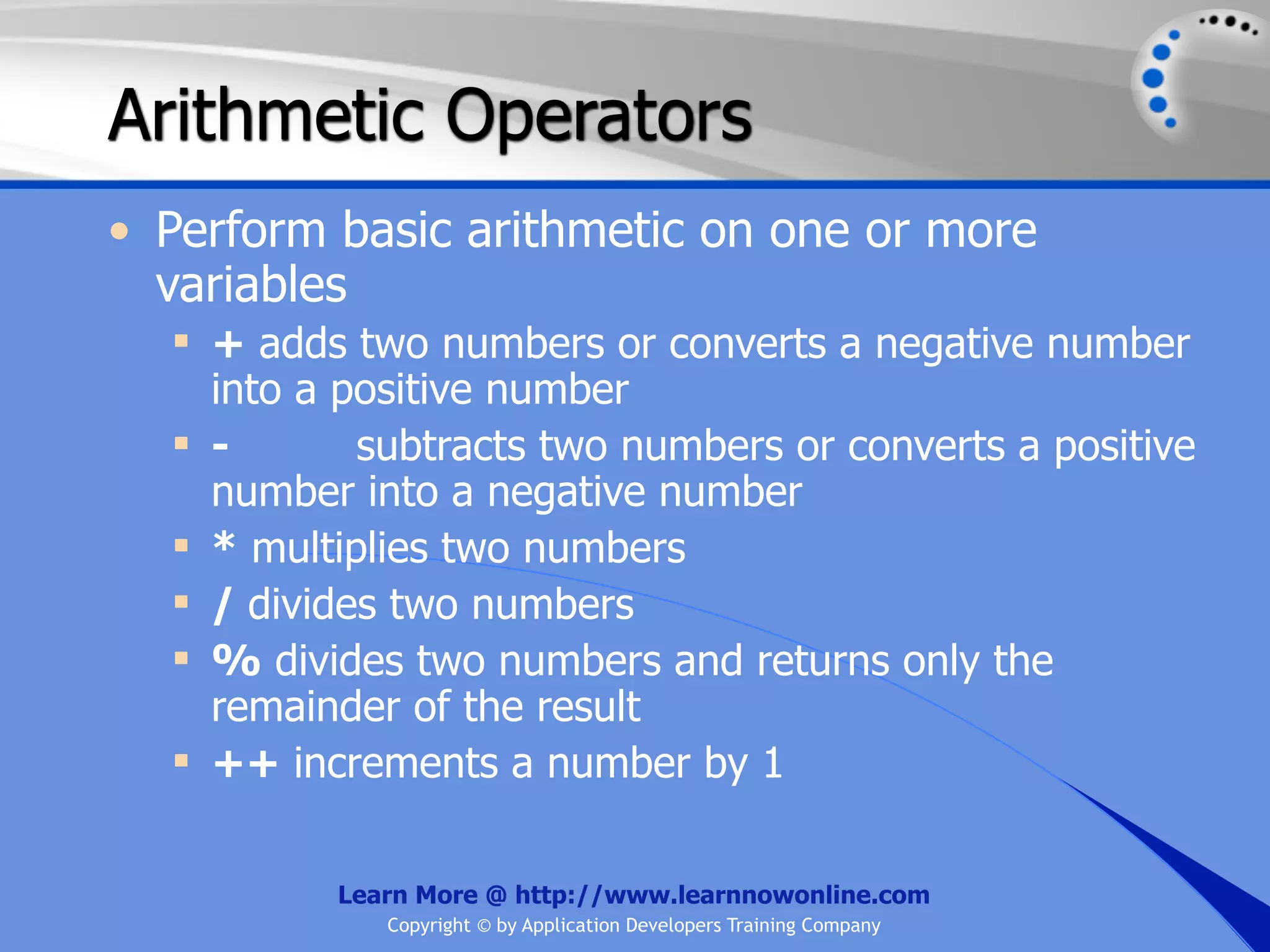 Arithmetic Operators • Perform basic arithmetic on one or more variables  + adds two numbers or converts a negative number into a positive number  - subtracts two numbers or converts a positive number into a negative number  * multiplies two numbers  / divides two numbers  % divides two numbers and returns only the remainder of the result  ++ increments a number by 1 Learn More @ http://www.learnnowonline.com Copyright © by Application Developers Training Company 