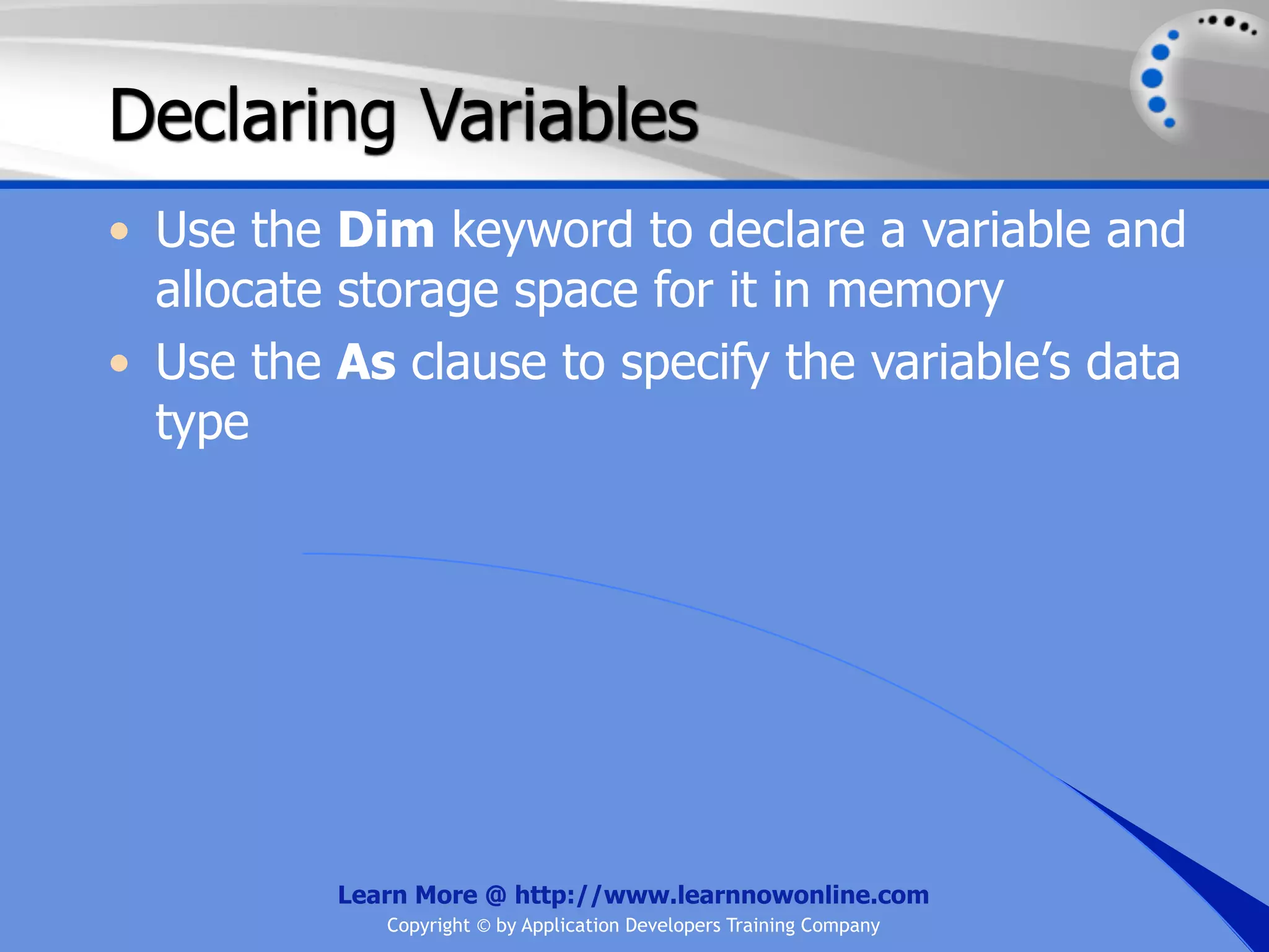 Declaring Variables • Use the Dim keyword to declare a variable and allocate storage space for it in memory • Use the As clause to specify the variable’s data type Learn More @ http://www.learnnowonline.com Copyright © by Application Developers Training Company 