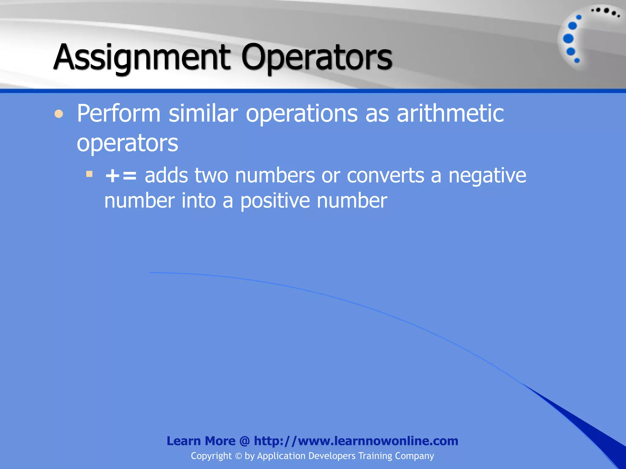 Assignment Operators • Perform similar operations as arithmetic operators  += adds two numbers or converts a negative number into a positive number Learn More @ http://www.learnnowonline.com Copyright © by Application Developers Training Company 