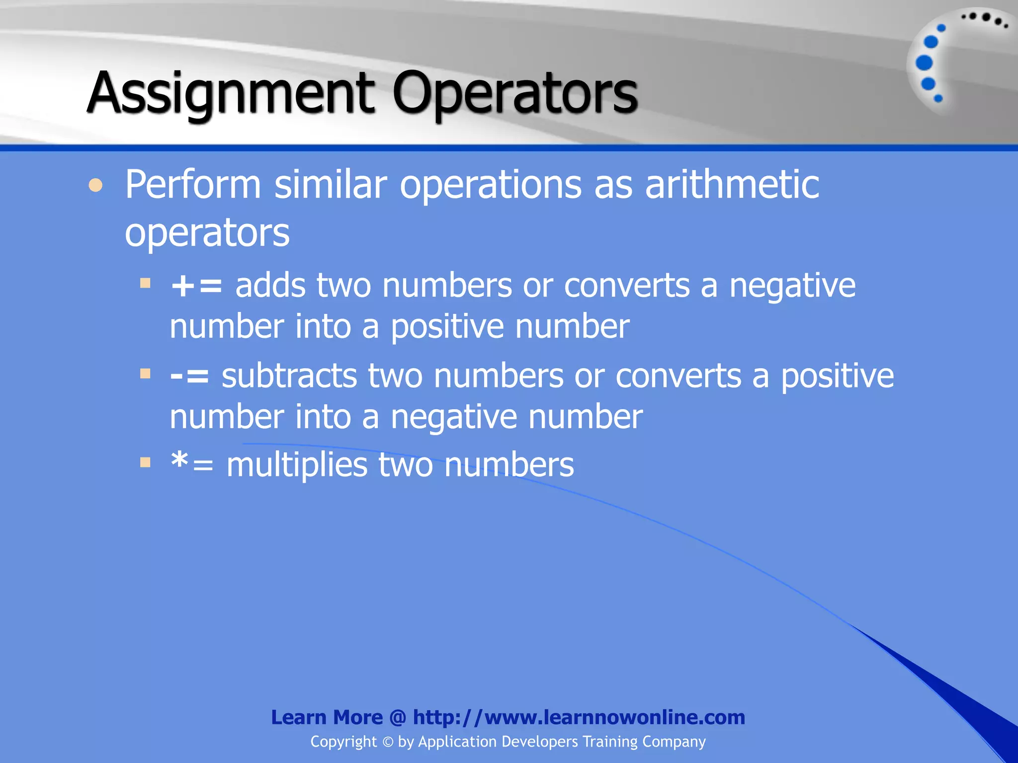 Assignment Operators • Perform similar operations as arithmetic operators  += adds two numbers or converts a negative number into a positive number  -= subtracts two numbers or converts a positive number into a negative number  *= multiplies two numbers Learn More @ http://www.learnnowonline.com Copyright © by Application Developers Training Company 