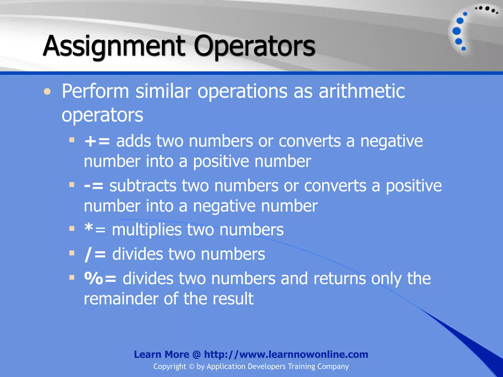 Assignment Operators • Perform similar operations as arithmetic operators  += adds two numbers or converts a negative number into a positive number  -= subtracts two numbers or converts a positive number into a negative number  *= multiplies two numbers  /= divides two numbers  %= divides two numbers and returns only the remainder of the result Learn More @ http://www.learnnowonline.com Copyright © by Application Developers Training Company 
