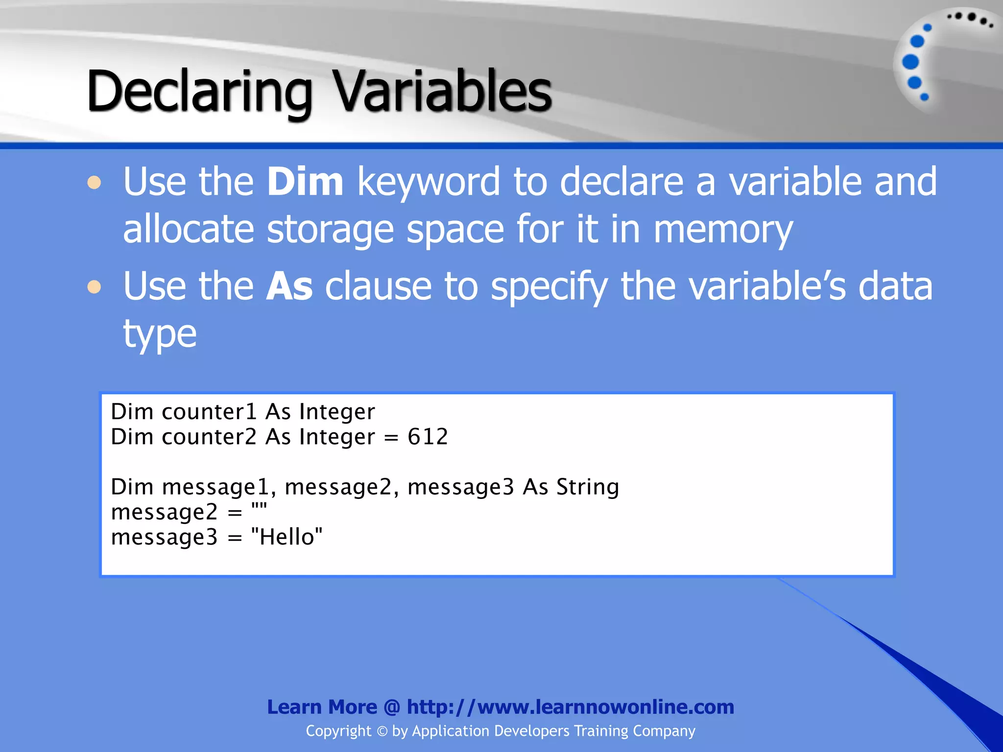 Declaring Variables • Use the Dim keyword to declare a variable and allocate storage space for it in memory • Use the As clause to specify the variable’s data type Dim counter1 As Integer Dim counter2 As Integer = 612 Dim message1, message2, message3 As String message2 = "" message3 = "Hello" Learn More @ http://www.learnnowonline.com Copyright © by Application Developers Training Company 