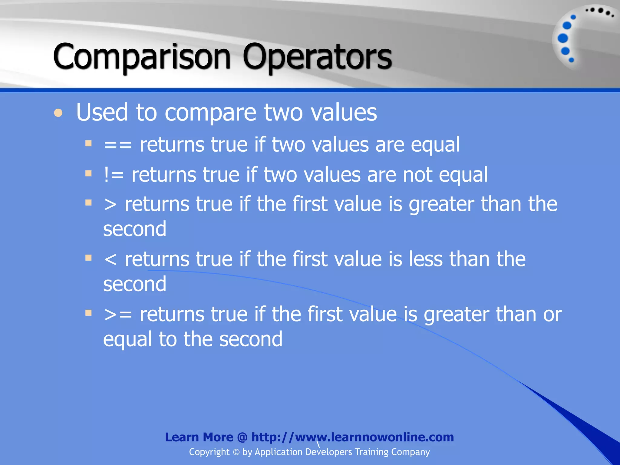 Comparison Operators • Used to compare two values  == returns true if two values are equal  != returns true if two values are not equal  > returns true if the first value is greater than the second  < returns true if the first value is less than the second  >= returns true if the first value is greater than or equal to the second Learn More @ http://www.learnnowonline.com Copyright © by Application Developers Training Company 
