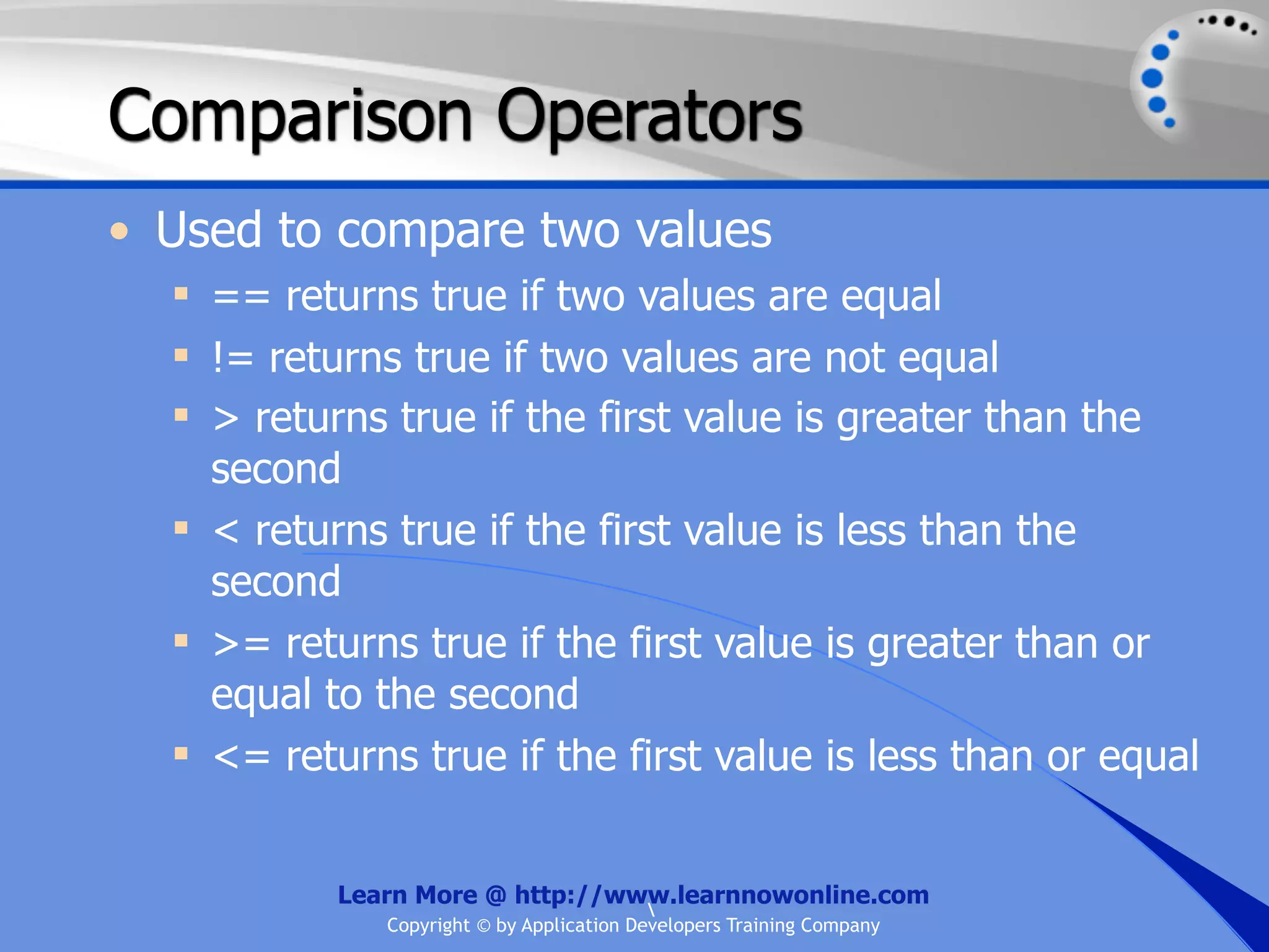 Comparison Operators • Used to compare two values  == returns true if two values are equal  != returns true if two values are not equal  > returns true if the first value is greater than the second  < returns true if the first value is less than the second  >= returns true if the first value is greater than or equal to the second  <= returns true if the first value is less than or equal Learn More @ http://www.learnnowonline.com Copyright © by Application Developers Training Company 
