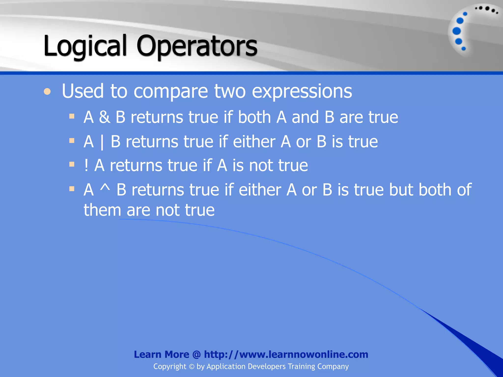 Logical Operators • Used to compare two expressions  A & B returns true if both A and B are true  A | B returns true if either A or B is true  ! A returns true if A is not true  A ^ B returns true if either A or B is true but both of them are not true Learn More @ http://www.learnnowonline.com Copyright © by Application Developers Training Company 