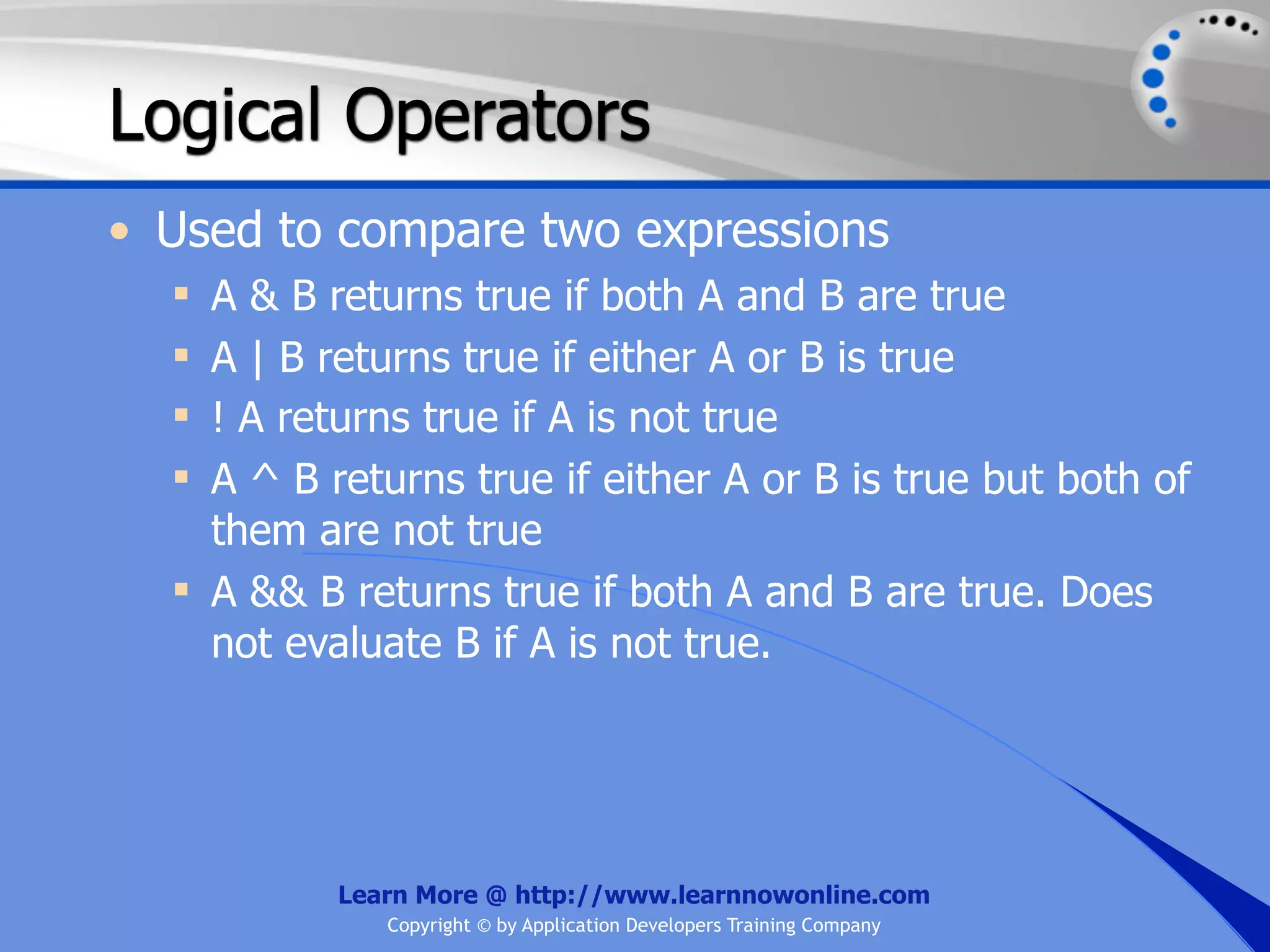 Logical Operators • Used to compare two expressions  A & B returns true if both A and B are true  A | B returns true if either A or B is true  ! A returns true if A is not true  A ^ B returns true if either A or B is true but both of them are not true  A && B returns true if both A and B are true. Does not evaluate B if A is not true. Learn More @ http://www.learnnowonline.com Copyright © by Application Developers Training Company 