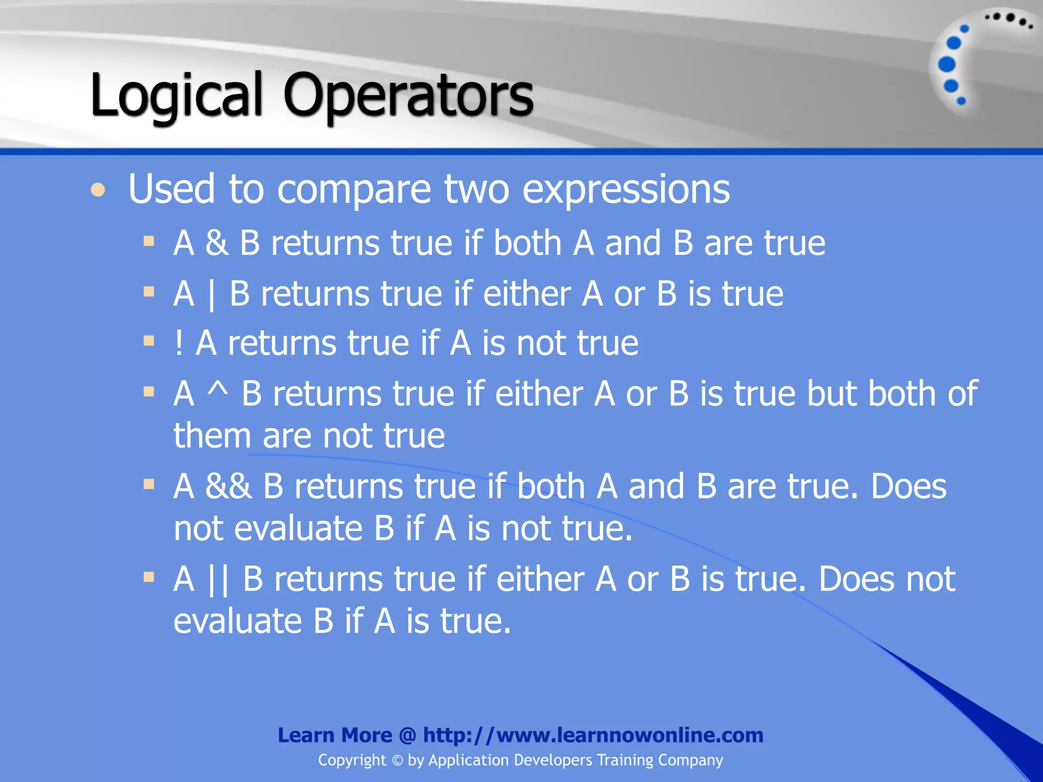 Logical Operators • Used to compare two expressions  A & B returns true if both A and B are true  A | B returns true if either A or B is true  ! A returns true if A is not true  A ^ B returns true if either A or B is true but both of them are not true  A && B returns true if both A and B are true. Does not evaluate B if A is not true.  A || B returns true if either A or B is true. Does not evaluate B if A is true. Learn More @ http://www.learnnowonline.com Copyright © by Application Developers Training Company 