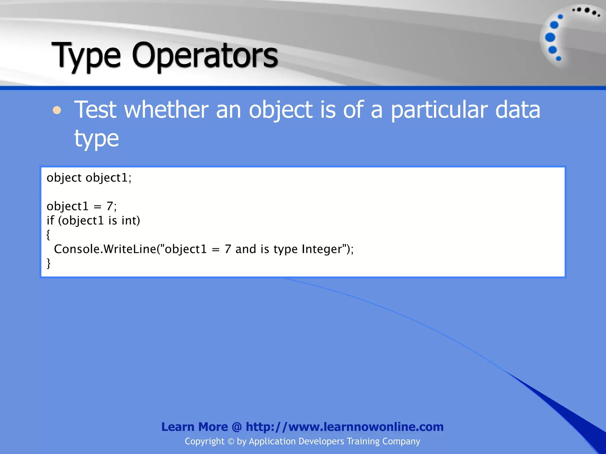 Type Operators • Test whether an object is of a particular data type object object1; object1 = 7; if (object1 is int) { Console.WriteLine("object1 = 7 and is type Integer"); } Learn More @ http://www.learnnowonline.com Copyright © by Application Developers Training Company 