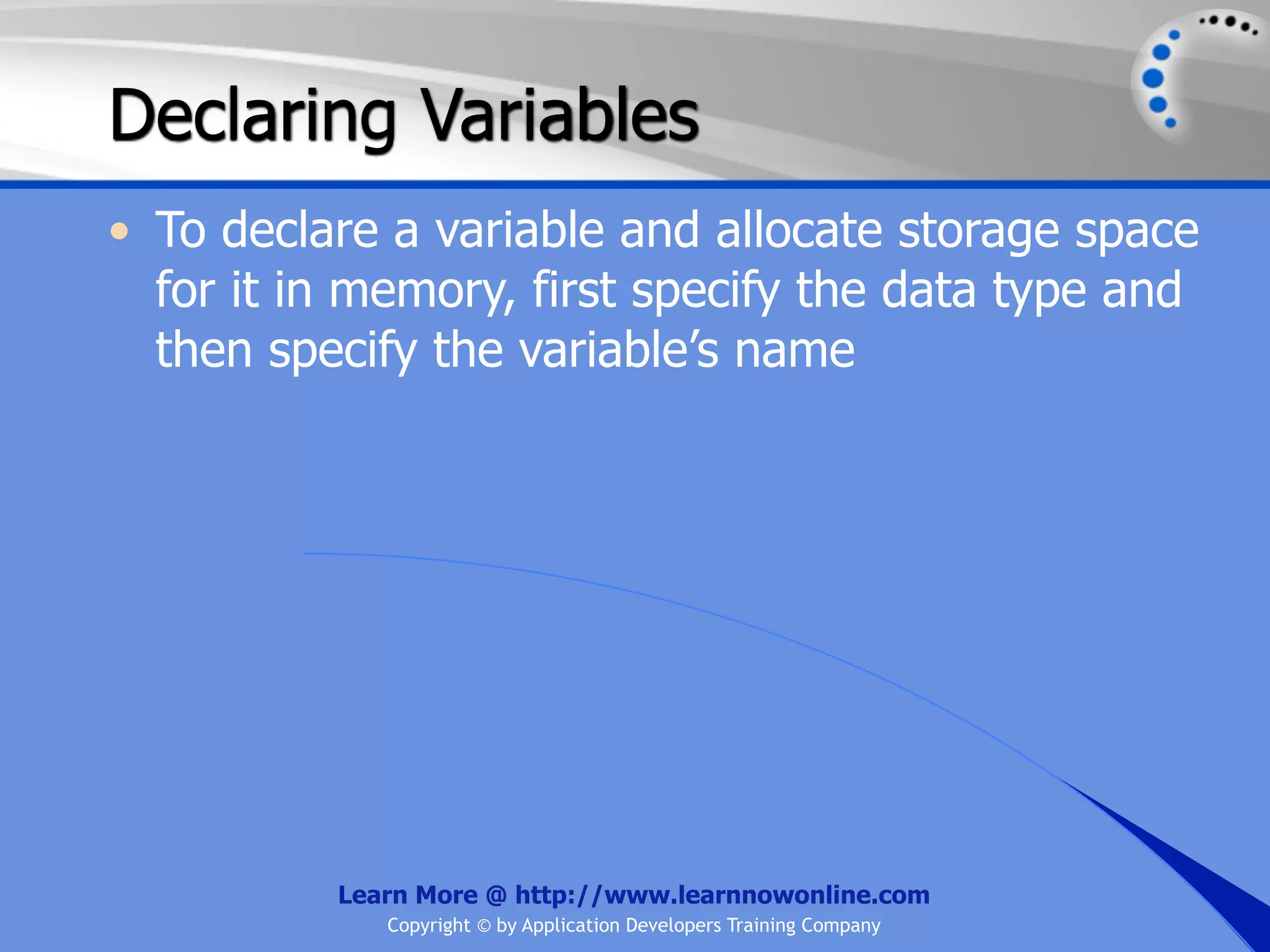 Declaring Variables • To declare a variable and allocate storage space for it in memory, first specify the data type and then specify the variable’s name Learn More @ http://www.learnnowonline.com Copyright © by Application Developers Training Company 