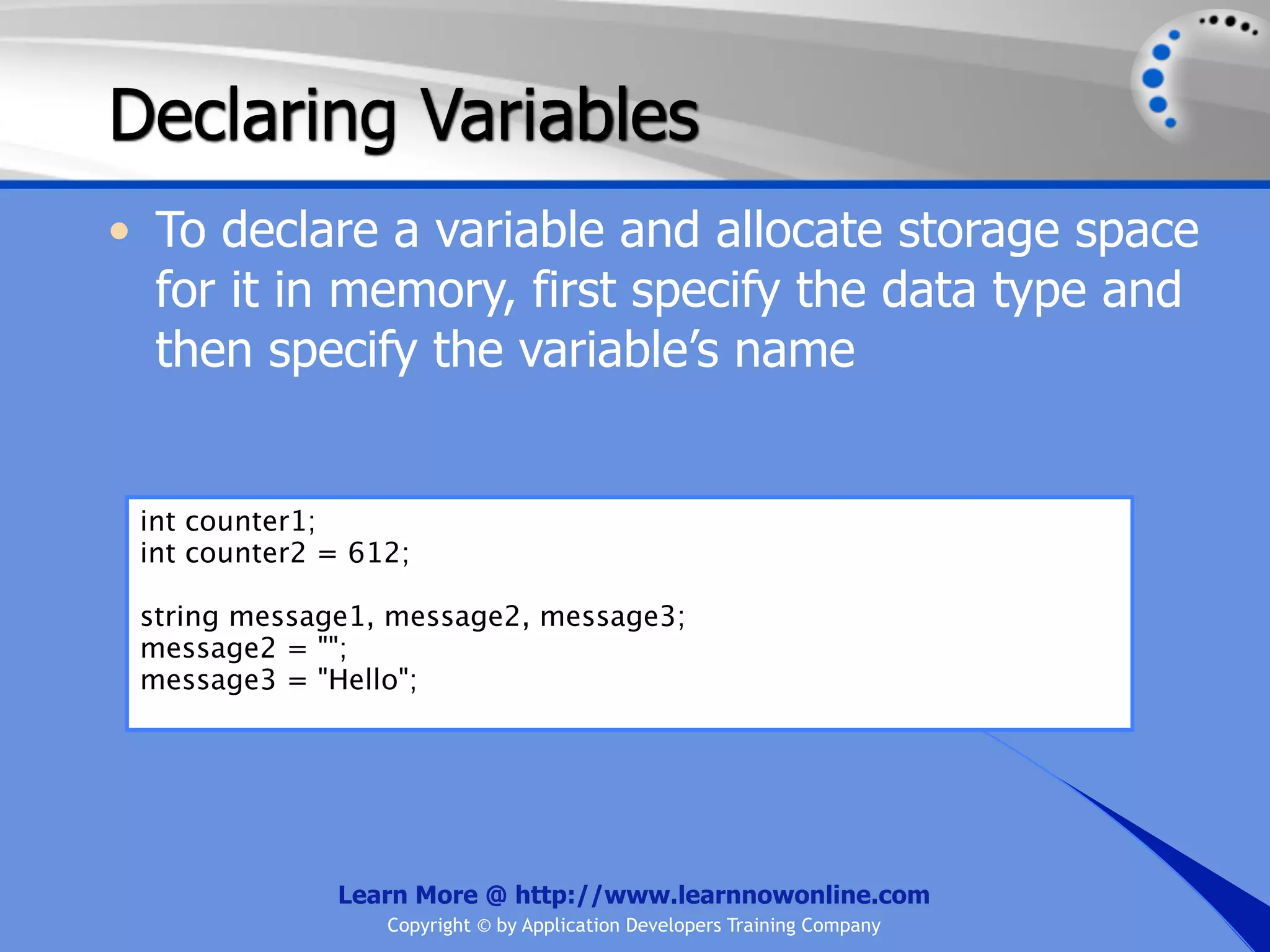 Declaring Variables • To declare a variable and allocate storage space for it in memory, first specify the data type and then specify the variable’s name int counter1; int counter2 = 612; string message1, message2, message3; message2 = ""; message3 = "Hello"; Learn More @ http://www.learnnowonline.com Copyright © by Application Developers Training Company 