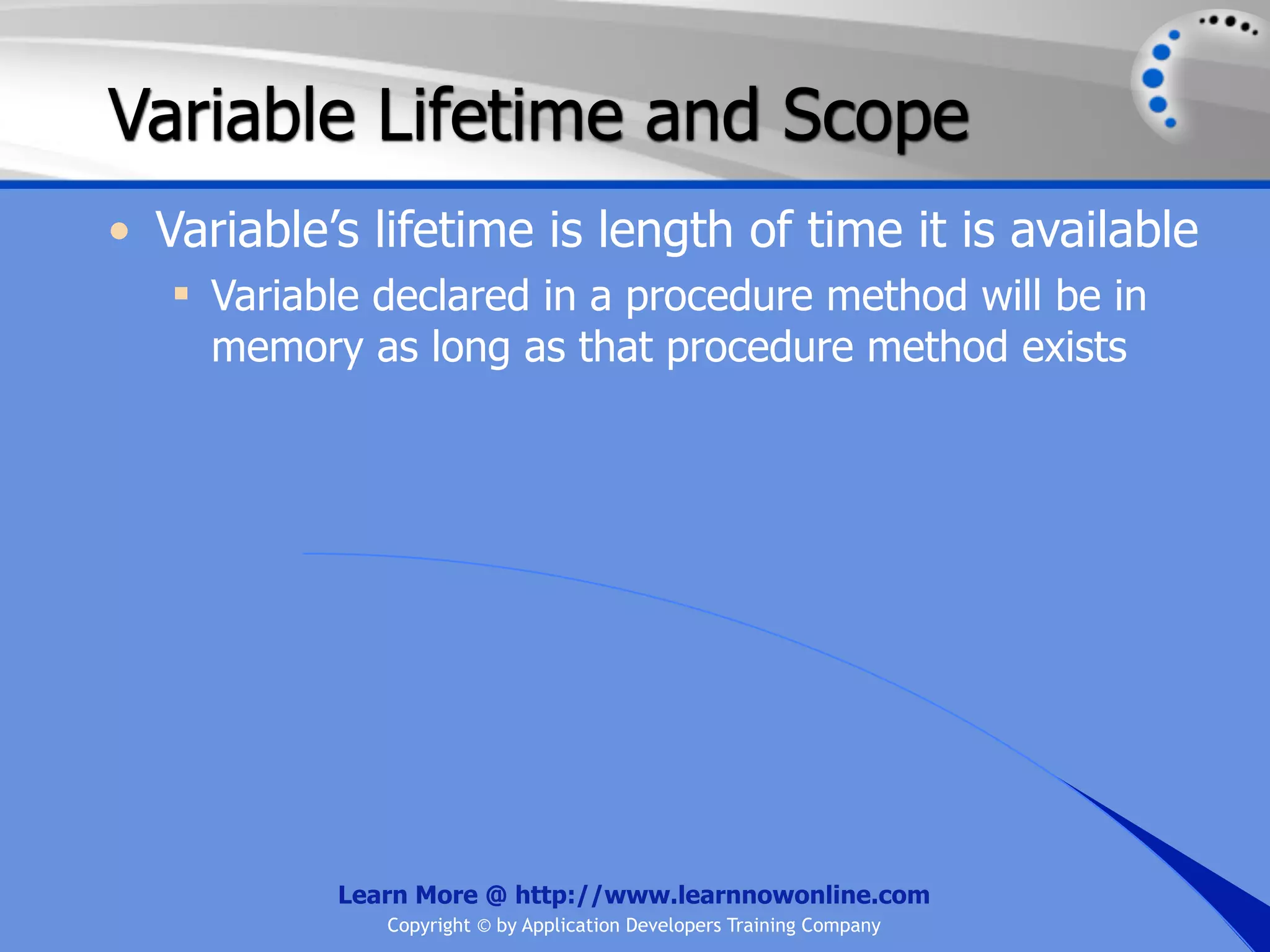 Variable Lifetime and Scope • Variable’s lifetime is length of time it is available  Variable declared in a procedure method will be in memory as long as that procedure method exists Learn More @ http://www.learnnowonline.com Copyright © by Application Developers Training Company 