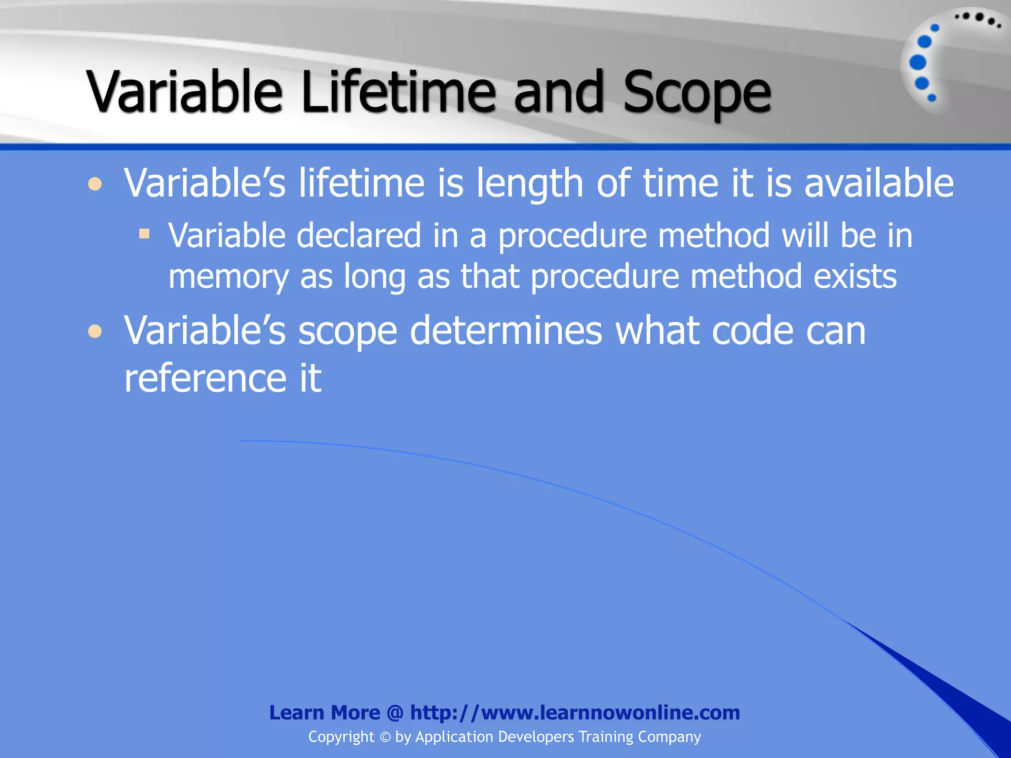 Variable Lifetime and Scope • Variable’s lifetime is length of time it is available  Variable declared in a procedure method will be in memory as long as that procedure method exists • Variable’s scope determines what code can reference it Learn More @ http://www.learnnowonline.com Copyright © by Application Developers Training Company 