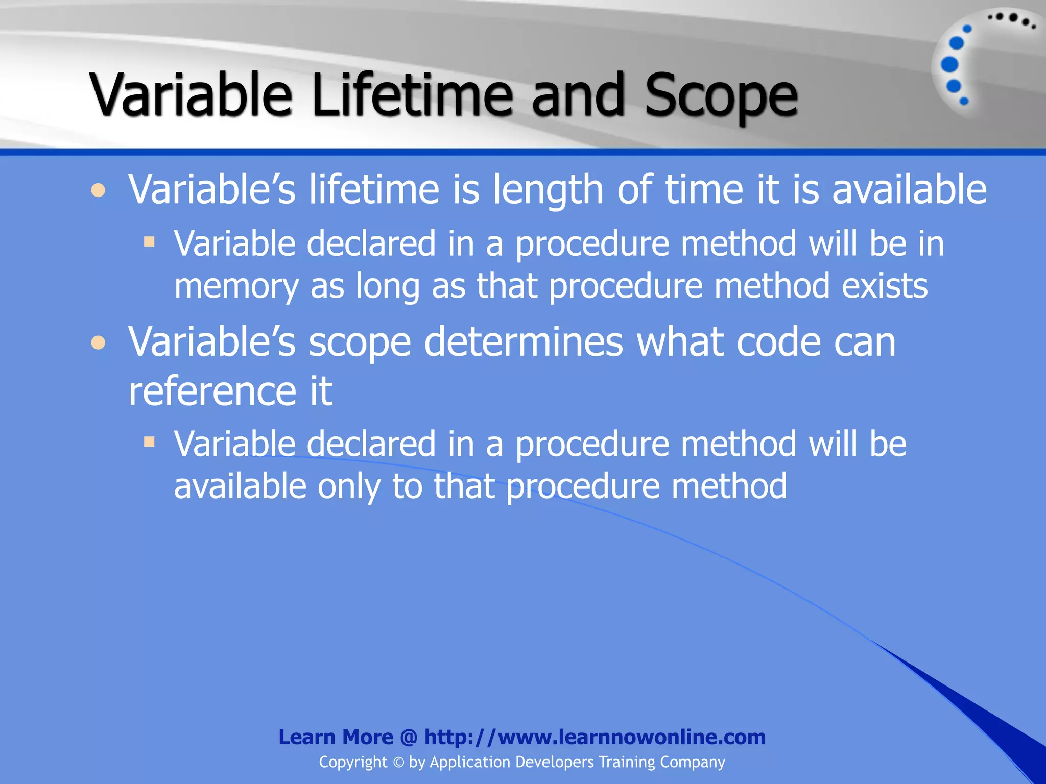 Variable Lifetime and Scope • Variable’s lifetime is length of time it is available  Variable declared in a procedure method will be in memory as long as that procedure method exists • Variable’s scope determines what code can reference it  Variable declared in a procedure method will be available only to that procedure method Learn More @ http://www.learnnowonline.com Copyright © by Application Developers Training Company 